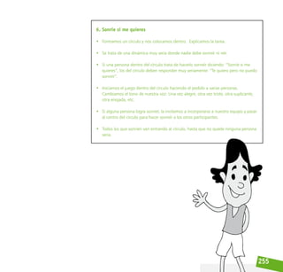 255
6. Sonríe si me quieres
• Formamos un círculo y nos colocamos dentro.  Explicamos la tarea.
• Se trata de una dinámica muy seria donde nadie debe sonreír ni reír.
• Si una persona dentro del círculo trata de hacerlo sonreír diciendo: “Sonríe si me
quieres”, los del círculo deben responder muy seriamente: “Te quiero pero no puedo
sonreír”.
• Iniciamos el juego dentro del círculo haciendo el pedido a varias personas.  
Cambiamos el tono de nuestra voz: Una vez alegre, otra vez triste, otra suplicante,
otra enojada, etc.
• Si alguna persona logra sonreír, la invitamos a incorporarse a nuestro equipo y pasar
al centro del círculo para hacer sonreír a los otros participantes.
• Todos los que sonríen van entrando al círculo, hasta que no quede ninguna persona
seria.
 