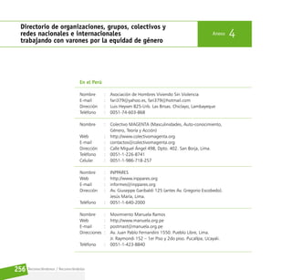 Reconociéndonos / Reconociéndolos
256
Directorio de organizaciones, grupos, colectivos y
redes nacionales e internacionales
trabajando con varones por la equidad de género
Anexo 4
En el Perú
Nombre		 : Asociación de Hombres Viviendo Sin Violencia
E-mail			 : fari379@yahoo.es, fari379@hotmail.com
Dirección		 : Luis Heysen 825-Urb. Las Brisas. Chiclayo, Lambayeque
Teléfono		 : 0051-74-603-868
Nombre		 : Colectivo MAGENTA (Masculinidades, Auto-conocimiento,
					 Género, Teoría y Acción)
Web			 : http://www.colectivomagenta.org
E-mail			 : contactos@colectivomagenta.org
Dirección		 : Calle Miguel Ángel 498, Dpto. 402. San Borja, Lima.
Teléfono		 : 0051-1-226-8741
Celular		 : 0051-1-986-718-257
Nombre		 : INPPARES
Web			 : http://www.inppares.org
E-mail			 : informes@inppares.org
Dirección		 : Av. Giuseppe Garibaldi 125 (antes Av. Gregorio Escobedo).
					 Jesús María, Lima.
Teléfono		 : 0051-1-640-2000
Nombre		 : Movimiento Manuela Ramos
Web			 : http://www.manuela.org.pe
E-mail			 : postmast@manuela.org.pe
Direcciones : Av. Juan Pablo Fernandini 1550. Pueblo Libre, Lima.
					 Jr. Raymondi 152 – 1er Piso y 2do piso. Pucallpa, Ucayali.
Teléfono		 : 0051-1-423-8840
 