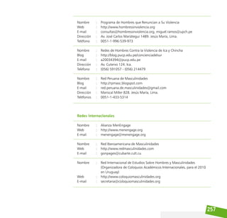 257
Nombre		 : Programa de Hombres que Renuncian a Su Violencia
Web			 : http://www.hombressinviolencia.org
E-mail			 : consultas@hombressinviolencia.org, miguel.ramos@upch.pe
Dirección		 : Av. José Carlos Mariátegui 1489. Jesús María, Lima.
Teléfono		 : 0051-1-996-539-973
Nombre		 : Redes de Hombres Contra la Violencia de Ica y Chincha
Blog			 : http://blog.pucp.edu.pe/concienciadelsur
E-mail			 : a20034394@pucp.edu.pe
Dirección		 : Av. Cutervo 124. Ica.
Teléfono		 : (056) 591057 - (056) 214479			
Nombre		 : Red Peruana de Masculinidades
Blog			 : http://rpmasc.blogspot.com
E-mail			 : red.peruana.de.masculinidades@gmail.com
Dirección		 : Mariscal Miller 828. Jesús María, Lima.
Teléfonos		 : 0051-1-433-5314
Redes internacionales
Nombre		 : Alianza MenEngage
Web			 : http://www.menengage.org
E-mail			 : menengage@menengage.org 		
Nombre		 : Red Iberoamericana de Masculinidades
Web			 : http://www.redmasculinidades.com
E-mail			 : gonpages@cubarte.cult.cu 		
Nombre		 : Red Internacional de Estudios Sobre Hombres y Masculinidades
					 (Organizadora de Coloquios Académicos Internacionales, para el 2010
					 en Uruguay)
Web			 : http://www.coloquiomasculinidades.org
E-mail			 : secretaria@coloquiomasculinidades.org 		
 