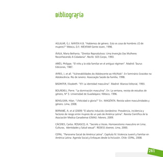 261
AGUILAR, G.J. MAYEN H.B. “Hablemos de género. Esto es cosa de hombres ¿O de
mujeres?” México, D.F.: MEXFAM Gente Joven, 1998.
ÁVILA, Maria Bethania. “Direitos Reprodutivos: Uma Invenção Das Mulheres
Reconhecendo A Cidadania”. Recife: SOS Corpo, 1993.
ARIÈS, Philippe. “El niño y la vida familiar en el antiguo régimen”. Madrid: Taurus
Ediciones, 1987.
AYRES, J. et all. “Vulnerabilidades do Adolescente ao HIV/Aids”. En Seminário Gravidez na
Adolescência. Río de Janeiro: Associação Saúde da Família, 1998.
BADINTER, Elizabeth. “XY. La identidad masculina”. Madrid: Alianza Editorial, 1993.
BOURDIEU, Pierre. “La dominación masculina”. En: La ventana, revista de estudios de
género, Nº 3. Universidad de Guadalajara / México, 1996.
BENSUSAN, Hilan. “¿Felicidad o gloria?” En.: MAGÉNTA. Revista sobre masculinidades y
género. Lima, 2008.
BERNABÈ, A. et al (2009) “El aborto inducido clandestino: Prevalencia, incidencia y
factores de riesgo entre mujeres de un país de América Latina”. Revista Científica de la
Asociación Medica Canadiense (CMAJ). Febrero, 2009.
CÁCERES, Carlos. ROSASCO, A. “Secreto a Voces. Homoerotismo masculino en Lima;
Culturas, Identidades y Salud sexual”. REDESS Jóvenes. Lima, 2000.
CEPAL. “Panorama Social de América Latina”. Capítulo IV. Violencia Juvenil y Familiar en
América Latina: Agenda Social y Enfoques desde la Inclusión. Chile: CEPAL, 2008.
Bibliografía
 