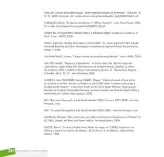 Reconociéndonos / Reconociéndolos
262
Dirección General de Epidemiología, “Boletín epidemiológico de Setiembre”. Volumen 18,
Nº 37, 2009. Dirección URL: sisbib.unmsm.edu.pe/bvrevistas/bol_epid/2009/37/a01.pdf
FERRANDO, Delicia. “El aborto clandestino en el Perú. Revisión”. Lima: Flora Tristán, 2006.
En la web: http://www.flora.org.pe/pdfs/ABORTO_DF.pdf
FONDO DE LAS NACIONES UNIDAS PARA LA INFANCIA 2008. “Estado de la niñez en el
Perú”. Lima. UNICEF, 2008.
FREUD, Sigmund. “Análise terminável e interminable”. In: Freud, Sigmund 1987: Edição
Standard Brasileira das Obras Psicológicas Completas de Sigmund Freud. Rio de Janeiro,
Imago. V. XXIII.
GUEVARA SALAS, Susana. “Ucayali: análisis de situación en población”. Lima: UNFPA, 2009.
GAUTIER, Arlette. “Mujeres y colonialismo”. In: Ferro, Marc (dir.) El libro negro de
colonialismo. Siglos XVI al XXI: Del exterminio al arrepentimiento. Madrid: La esfera
de los libros, 2005. LUGONES, María. Colonialidad y género. In.: Tabula Rasa. Bogotá -
Colombia, No.9: 73-101, julio-diciembre 2008.
GÜEZMES, Ana. PALOMINO, Nancy, RAMOS, Miguel. “Violencia sexual y física contra
las mujeres en el Perú: estudio multicéntrico de la OMS sobre la violencia de pareja y
la salud de las mujeres”. Lima: Flora Tristán Centro de la Mujer Peruana: Organización
Mundial de la Salud: Universidad Peruana Cayetano Heredia, Facultad de Salud Pública y
Administración “Carlos Vidal Layseca”, 2002.
INEI. “Encuesta Demográfica y de Salud Familiar ENDES Continua 2007-2008”. Informe
Principal, Lima.
INEI. “Encuesta Demográfica y de Salud Familiar ENDES 2000”. Informe Principal, Lima.
KAUFMAN, Michael. “Men, Feminism, and Men’s Contradictory Experiences of Power”. In:
KUYPERS, Joseph, ed. Men and Power. Halifax: Fernwood Books, 1999.
KEIJZER, Benno. “La masculinidad como factor de riesgo, en TUÑÓN, Esperanza, en
Género y salud en el Sureste de México”. ECOSUR y U. A. de Tabasco, Villahermosa,
México. 1998.
 