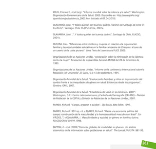263
KRUG, Etienne G. et al (org). “Informe mundial sobre la violencia y la salud”. Washington:
Organización Panamericana de la Salud. 2003. Disponible en: http://www.paho.org/
spanish/am/pub/violencia_2003.htm (visitado el 07.04.2010).
OLAVARRÍA, José. “Y todos querían ser (buenos) padres. Varones de Santiago de Chile en
Conflicto”. Santiago, Chile: FLACSO-Chile, 2001a.
OLAVARRÍA, José. .”..Y todos querían ser buenos padres”, Santiago de Chile, FLACSO,
2001b.
OLIVERA, Inés. “Diferencias entre hombres y mujeres en relación a la organización
familiar y las oportunidades educativas en la familia campesina de Chaquira: el caso de
un caserío de la costa piurana”. Lima: Tesis de Licenciatura PUCP, 2005.
Organizaciones de las Naciones Unidas. “Declaración sobre la eliminación de la violencia
contra la mujer”. Resolución de la Asamblea General 48/104 del 20 de diciembre de
1993.
Organizaciones de las Naciones Unidas. “Informe de la conferencia Internacional sobre la
Población y el Desarrollo”, El Cario, 5 al 13 de septiembre, 1994.
Organización Mundial de la Salud. “Involucrando hombres y niños en la promoción del
cambio frente a las inequidades de género en salud: Evidencias desde los programas”.
Ginebra: OMS, 2007.
Organización Mundial de la Salud. “Estadísticas de salud en las Américas, 2007”.
Washington, D.C.: Centro Latinoamericano y Caribeño de Demografía (CELADE) – División
de Población de la CEPTAL y División de Población de las Naciones Unidas, 2007.
PARKER, Richard. “Corpos, prazeres e paixões”. São Paulo, Best Seller, 1991.
PARKER, Richard.1991 op. cit. e PARKER, Richard. “Hacia una economía política del
cuerpo: construcción de la masculinidad y la homosexualidad masculina en Brasil”. En:
VÁLDES, T. y OLAVARRIA, J. Masculinidades y equidad de género en América Latina.
FLACSO/Chile/ UNFPA.1998.
PATTON, G. et al (2009) “Patrones globales de mortalidad en jóvenes: Un análisis
sistemático de la información sobre poblaciones en salud”. The Lancet; Vol 374: 881-92.
 