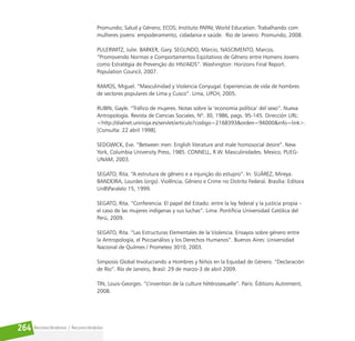 Reconociéndonos / Reconociéndolos
264
Promundo; Salud y Género; ECOS; Instituto PAPAI; World Education. Trabalhando com
mulheres jovens: empoderamento, cidadania e saúde. Rio de Janeiro: Promundo, 2008.
PULERWITZ, Julie. BARKER, Gary. SEGUNDO, Márcio, NASCIMENTO, Marcos.
“Promovendo Normas e Comportamentos Eqüitativos de Gênero entre Homens Jovens
como Estratégia de Prevenção do HIV/AIDS”. Washington: Horizons Final Report.
Population Council, 2007.
RAMOS, Miguel. “Masculinidad y Violencia Conyugal. Experiencias de vida de hombres
de sectores populares de Lima y Cusco”. Lima, UPCH, 2005.
RUBIN, Gayle. “Tráfico de mujeres. Notas sobre la ‘economía política’ del sexo”. Nueva
Antropología. Revista de Ciencias Sociales, Nº. 30, 1986, pags. 95-145. Dirección URL:
<http://dialnet.unirioja.es/servlet/articulo?codigo=2168393&orden=94000&info=link>.
[Consulta: 22 abril 1998].
SEDGWICK, Eve. “Between men: English literature and male homosocial desire”. New
York, Columbia University Press, 1985. CONNELL, R.W. Masculinidades. Mexico, PUEG-
UNAM, 2003.
SEGATO, Rita. “A estrutura de gênero e a injunção do estupro”. In: SUÁREZ, Mireya.
BANDEIRA, Lourdes (orgs). Violência, Gênero e Crime no Distrito Federal. Brasília: Editora
UnBParalelo 15, 1999.
SEGATO, Rita. “Conferencia: El papel del Estado: entre la ley federal y la justicia propia –
el caso de las mujeres indígenas y sus luchas”. Lima: Pontifícia Universidad Católica del
Perú, 2009.
SEGATO, Rita. “Las Estructuras Elementales de la Violencia. Ensayos sobre género entre
la Antropología, el Psicoanálisis y los Derechos Humanos”. Buenos Aires: Universidad
Nacional de Quilmes / Prometeo 3010, 2003.
Simposio Global Involucrando a Hombres y Niños en la Equidad de Género. “Declaración
de Río”. Río de Janeiro, Brasil: 29 de marzo-3 de abril 2009.
TIN, Louis-Georges. “L’invention de la culture hètèrosexuelle”. Paris: Éditions Autrement,
2008.
 