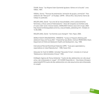 265
TOVAR, Teresa. “Las Mujeres Están Queriendo Igualarse. Género en la Escuela”. Lima:
TAREA, 1997.
VEREAU, Dorina. “Técnicas de presentación, formación de grupos y animación”. Para
validación del “Manual H” en Pucallpa. UNFPA – Oficina Perú. Documento interno de
trabajo no publicado.
WELZER-LANG, Daniel. “Las crisis de las masculinidades: entre cuestionamientos
feministas y críticas contra el heterosexismo”, Actas del Congreso Los hombres ante
el nuevo orden social. Victoria-Gasteiz, EMAKUNDE-Instituto vasco de la mujer, 2002.
http://www.hombresigualdad.com/crisis_masculinidades_welzerlang.htm. Visitado en:
12.06.2006.
WELZER-LANG, Daniel. “Les hommes aussi changent”. Paris: Payot, 2004.
WORLD HEALTH ORGANIZATION, 1999/WHO. “Survey on Programs Working with
adolescent boys and Young Men”. Prepared by Gary Barker, Instituto PROMUNDO, Brazil,
Department of Child and Adolescent Health and Development, may, 1999.
International Planned Parenthood Federation (IPPF). “Guía para capacitadores y
capacitadoras en Salud Reproductiva”. 1998, Nueva York.
Advocates for Youth & SEBRAE. Actividad “Buscando Firmas”, incluida en el manual
“Adolescencia: Administrando el futuro” 1992.
InfoRegión Agencia de Prensa Ambiental. “Cuatro de diez adolescentes con vida sexual
activa, sale embarazada en Ucayali”. 07/12/2009 Disponible en: http://www.inforegion.
pe/portada/43791/cuatro-de-diez-adolescentes-con-vida-sexual-activa-sale-embarazada-
en-ucayali/
 
