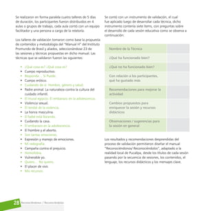 Reconociéndonos / Reconociéndolos
28
Se realizaron en forma paralela cuatro talleres de 5 días
de duración, los participantes fueron distribuidos en 4
aulas o grupos de trabajo, cada aula contó con un equipo
facilitador y una persona a cargo de la relatoría.
Los talleres de validación tomaron como base la propuesta
de contenidos y metodología del “Manual H” del Instituto
Promundo de Brasil y aliados, seleccionándose 23 de
las sesiones y técnicas propuestas en dicho manual. Las
técnicas que se validaron fueron las siguientes:
• ¿Qué cosa es? ¿Qué cosa es?
• Cuerpo reproductivo.
• Responda… Si Puede.
• Cuerpo erótico.
• Cuidando de sí: Hombre, género y salud.
• Padre animal: La naturaleza contra la cultura del
cuidado infantil.
• El mural egipcio: El embarazo en la adolescencia.
• Violencia sexual.
• El tendal de la violencia.
• La honra masculina.
• El bebé está llorando.
• Cuidando la casa.
• El embarazo en la adolescencia.
• El hombre y el aborto.
• Son tantas emociones.
• Expresión y manejo de emociones.
• Mi redografía.
• Campaña contra el prejuicio.
• Homofobia.
• Vulnerable yo.
• Quiero… No quiero.
• El placer de vivir.
• Mis recursos.
Se contó con un instrumento de validación, el cual
fue aplicado luego de desarrollar cada técnica, dicho
instrumento contenía siete ítems, con preguntas sobre
el desarrollo de cada sesión educativa como se observa a
continuación:
Nombre de la Técnica
¿Qué ha funcionado bien?
¿Qué no ha funcionado bien?
Con relación a los participantes,
qué ha gustado más
Recomendaciones para mejorar la
actividad
Cambios propuestos para
enriquecer la sesión y recursos
didácticos
Observaciones / sugerencias para
la sesión en general
Los resultados y recomendaciones desprendidas del
proceso de validación permitieron diseñar el manual
“Reconociéndonos/ Reconociéndolos”, adaptado a la
realidad local de Pucallpa, desde los títulos de cada sesión
pasando por la secuencia de sesiones, los contenidos, el
lenguaje, los recursos didácticos y los mensajes clave.
 