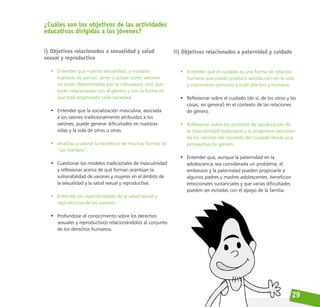29
¿Cuáles son los objetivos de las actividades
educativas dirigidas a los jóvenes?
i) Objetivos relacionados a sexualidad y salud
sexual y reproductiva
• Entender que nuestra sexualidad, y nuestras
maneras de pensar, sentir y actuar como varones
no están determinadas por la naturaleza; sino que
están relacionadas con el género y con la forma en
que está organizada cada sociedad.
• Entender que la socialización masculina, asociada
a los valores tradicionalmente atribuidos a los
varones, puede generar dificultades en nuestras
vidas y la vida de otros u otras.
• Analizar y valorar la existencia de muchas formas de
‘’ser hombre’’.
• Cuestionar los modelos tradicionales de masculinidad
y reflexionar acerca de qué forman acentúan la
vulnerabilidad de varones y mujeres en el ámbito de
la sexualidad y la salud sexual y reproductiva.
• Entender las especificidades de la salud sexual y
reproductiva de los varones.
• Profundizar el conocimiento sobre los derechos
sexuales y reproductivos relacionándolos al conjunto
de los derechos humanos.
ii) Objetivos relacionados a paternidad y cuidado
• Entender que el cuidado es una forma de relación
humana que puede producir satisfacción en la vida
y crecimiento personal a nivel afectivo y humano.
• Reflexionar sobre el cuidado (de sí, de los otros y las
cosas, en general) en el contexto de las relaciones
de género.
• Reflexionar sobre los procesos de socialización de
la masculinidad tradicional y la progresiva exclusión
de los varones del contexto del cuidado desde una
perspectiva de género.
• Entender que, aunque la paternidad en la
adolescencia sea considerada un problema, el
embarazo y la paternidad pueden propiciarle a
algunos padres y madres adolescentes, beneficios
emocionales sustanciales y que varias dificultades
pueden ser evitadas con el apoyo de la familia.
 