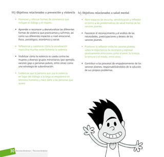 Reconociéndonos / Reconociéndolos
30
iii) Objetivos relacionados a prevención y violencia
• Promover y reforzar formas de convivencia que
incluyan el diálogo y el respeto.
• Aprender a reconocer y desnaturalizar las diferentes
formas de violencia que practicamos y sufrimos; así
como sus diferentes impactos a nivel emocional,
físico, psicológico, económico y social.
• Reflexionar y cuestionar cómo la socialización
masculina muchas veces fomenta la violencia.
• Visibilizar cómo la violencia es usada contra las
mujeres y diversos grupos minoritarios (por ejemplo,
varones gays o personas pobres, entre otras) como
una estrategia de subordinación.
• Evidenciar que la persona que usa la violencia
en lugar del diálogo a la larga se empobrece en
términos humanos y hace daño a las personas que
quiere.
iv) Objetivos relacionados a salud mental
• Abrir espacios de escucha, sensibilización y reflexión
en torno a las problemáticas de salud mental de los
varones jóvenes.
• Favorecer el reconocimiento y el análisis de las
necesidades, preocupaciones y deseos de los
varones jóvenes.
• Promover la reflexión entre los varones jóvenes
sobre la importancia de reconocer y expresar
positivamente emociones como el amor, la tristeza,
la ternura o el miedo, entre otros.
• Contribuir a los procesos de empoderamiento de los
varones jóvenes, responsabilizándolos de la solución
de sus propios problemas.
 