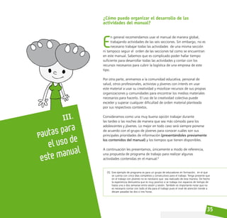 35
III.
Pautas para
el uso de
este manual
¿Cómo puedo organizar el desarrollo de las
actividades del manual?
E
n general recomendamos usar el manual de manera global,
trabajando actividades de las seis secciones. Sin embargo, no es
necesario trabajar todas las actividades de una misma sección
ni tampoco seguir el orden de las secciones tal como se encuentran
en este manual. Sabemos que es complicado poder hallar tiempo
suficiente para desarrollar todas las actividades y contar con los
recursos necesarios para cubrir la logística de una empresa de este
tipo.
Por otra parte, animamos a la comunidad educativa, personal de
salud, otros profesionales, activistas y jóvenes con interés en usar
este material a usar su creatividad y movilizar recursos de sus propias
organizaciones y comunidades para encontrar los medios materiales
necesarios para hacerlo. El uso de la creatividad colectiva puede
exceder y superar cualquier dificultad de orden material planteada
por sus respectivos contextos.
Consideramos como una muy buena opción trabajar durante
las tardes o las noches de manera que sea más cómodo para los
adolescentes y jóvenes. Lo mejor en todo caso será siempre ponerse
de acuerdo con el grupo de jóvenes para conocer cuáles son sus
principales prioridades de información (presentándoles previamente
los contenidos del manual) y los tiempos que tienen disponibles.
A continuación les presentamos, únicamente a modo de referencia,
una propuesta de programa de trabajo para realizar algunas
actividades contenidas en el manual:5
[5] Este ejemplo de programa es para un grupo de educadores en formación, en el que
se cuenta con cinco días completos y consecutivos para el trabajo. Tenga presente que
en el trabajo con jóvenes no es necesario que sea realizado de esta manera. De hecho
la experiencia demuestra que es muy positivo si se trabaja con espacios de tiempo de
hasta una o dos semanas entre sesión y sesión. También es importante notar que no
es necesario contar con todo el día para el trabajo pues el nivel de atención tiende a
decaer pasadas las dos o tres horas.
 