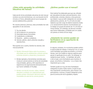 37
¿Cómo están agrupadas las actividades
educativas del manual?
Cada sección de las actividades educativas de este manual
contiene una serie de dinámicas, con una duración de 45
minutos a 2 horas, planeadas para el uso en grupos de
varones (adolescentes y jóvenes).
Por razones prácticas y técnicas, estas actividades han sido
agrupadas en seis secciones:
1) Yo y los demás.
2) De la violencia a la convivencia.
3) Diversidad sexual y homofobia.
4) Cuidándome y cuidándote.
5) Nosotros… padres y cuidadores.
6) Varones, género, salud y derechos sexuales y
reproductivos.
Para quienes van a usarlo y facilitar las sesiones, este
manual pretende:
• Brindar información básica sobre los procesos y
dificultades que los adolescentes y jóvenes varones
enfrentan durante su desarrollo y socialización.
• Brindar ejemplos y herramientas concretas para
involucrar varones jóvenes en temas de sexualidad,
masculinidades, género y SSR, basándose en
experiencias de organizaciones latinoamericanas
que fueron validadas en Pucallpa.
• Brindar una lista de recursos, videos, material
educativo y contacto con organizaciones que
puedan proveer información adicional sobre las
necesidades de salud de los varones jóvenes.
¿Quiénes pueden usar el manual?
Este material fue elaborado para que sea utilizado
por educadores de salud, personal docente, otros
profesionales, activistas, jóvenes u otras personas
que deseen o que ya estén trabajando con varones
adolescentes y jóvenes, de 15 a 24 años de edad.
Sabemos que este rango de edad es bastante amplio
y no necesariamente estamos recomendando que
se trabaje con grupos de jóvenes de 15 a 24 años al
mismo tiempo. Sin embargo, las técnicas incluidas
aquí fueron elaboradas y probadas para ser usadas
con jóvenes al interior de ese rango.
¿Solamente los varones pueden ser
facilitadores en la capacitación de
jóvenes varones?
En algunos contextos, los muchachos pueden preferir
la oportunidad de trabajar e interactuar con un varón
como facilitador que pueda escucharlos y, al mismo
tiempo, servir de modelo en algunos aspectos para
pensar el significado de ser varón. Sin embargo, la
calidad de quien facilita —la habilidad, del varón
o de la mujer, como facilitadores para movilizar al
grupo, escucharlos y motivarlos— es un factor más
importante que su sexo.
También puede ser muy útil tener facilitadores
trabajando en pares mixtos (varón y mujer) lo que
trae importantes contribuciones, para mostrar a los
participantes a varones y mujeres trabajando juntos
para la construcción de la igualdad y respeto.
 