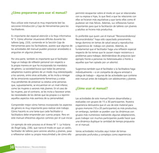 Reconociéndonos / Reconociéndolos
38
¿Cómo prepararme para usar el manual?
Para utilizar este manual es muy importante leer las
secciones Introducción y Caja de Herramientas para los
Facilitadores.
Es importante dar especial atención a la Hoja informativa
N° 5: Cómo afrontar situaciones difíciles durante los
talleres (pág. 233), contenida en la Sección Caja de
Herramientas para los facilitadores, puesto que algunas de
las actividades del manual pueden provocar ansiedades o
angustias en algunos jóvenes.
Por otra parte, también es importante que el facilitador
haga un trabajo de reflexión personal con respecto a
la propia manera en que ha incorporado los mandatos
de género. La sociedad busca que todas las personas
adoptemos nuestro género de un modo muy estereotipado:
a los varones, entre otras actitudes, se les incita a renegar
de las emociones supuestamente femeninas y a estar
muy pendientes de preservar su estatus ante personas
que, supuestamente, se encuentran en un nivel inferior,
como las mujeres o varones más jóvenes. En el caso de
las mujeres, por el contrario, se les incita a favorecer antes
las necesidades de los demás que las propias o a reprimir
aquellos aspectos más asertivos de su personalidad.
Comprender mejor cómo hemos incorporado los aspectos
de género es muy importante para realizar este trabajo.
Cómo hacerlo es una tarea que cada facilitador o
facilitadora debe emprender por cuenta propia. Pero en
este manual ofrecemos algunos caminos por el cual iniciar.
Un ejemplo de este proceso es el Anexo Nº 1: La historia
de Ángel (pág. 236), que narra el modo en que un varón,
facilitador de talleres para varones adultos y jóvenes, pasa
a reflexionar sobre su propia masculinidad y de cómo ello
permitió recapacitar sobre el modo en que se relacionaba
con su esposa e hijas, lo que llevó a que las relaciones con
ellas se hicieran más equitativas y que tanto ellas como él
pudieran ser más felices. Además, sus reflexiones fueron
importantes para que la facilitación de talleres con jóvenes
y adultos se hiciera más productiva.
Es preferible que quien use el manual “Reconociéndonos/
Reconociéndolos” haya sido capacitado previamente,
tenga dominio en temas de salud sexual y reproductiva
y experiencia de trabajo con jóvenes. Además, es
fundamental que el facilitador haga una reflexión especial
respecto de los temas que le causen mayor resistencia o
problemas para trabajar, deslindándose de prejuicios (por
ejemplo frente a personas no heterosexuales o frente a
aquellas que han optado por un aborto).
Sugerimos también que el facilitador o la facilitadora haga
individualmente —o en compañía de alguna amistad o
colega de trabajo— algunas de las actividades que contiene
este manual antes de trabajarlo con adolescentes y jóvenes.
¿Cómo usar el manual?
Las actividades de este manual fueron desarrolladas y
evaluadas con grupos de 15 a 30 participantes. Nuestra
experiencia demuestra que el uso de este material para
grupos menores (10 a 20 participantes) es más productivo;
sin embargo, también se pueden usar las dinámicas con
grupos más numerosos realizando algunas adaptaciones,
pues trabajar con muchos participantes puede hacer que
una dinámica duplique la cantidad de tiempo propuesta
en el manual.
Varias actividades incluidas aquí tratan de temas
personales profundos y complejos como experiencias
 