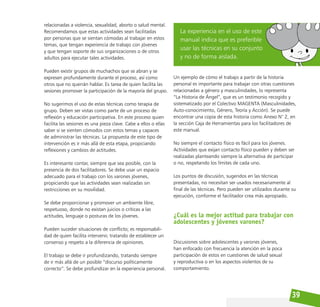 39
relacionadas a violencia, sexualidad, aborto o salud mental.
Recomendamos que estas actividades sean facilitadas
por personas que se sientan cómodas al trabajar en estos
temas, que tengan experiencia de trabajo con jóvenes
y que tengan soporte de sus organizaciones o de otros
adultos para ejecutar tales actividades.
Pueden existir grupos de muchachos que se abran y se
expresen profundamente durante el proceso, así como
otros que no querrán hablar. Es tarea de quien facilita las
sesiones promover la participación de la mayoría del grupo.
No sugerimos el uso de estas técnicas como terapia de
grupo. Deben ser vistas como parte de un proceso de
reflexión y educación participativa. En este proceso quien
facilita las sesiones es una pieza clave. Cabe a ellos o ellas
saber si se sienten cómodos con estos temas y capaces
de administrar las técnicas. La propuesta de este tipo de
intervención es ir más allá de esta etapa, propiciando
reflexiones y cambios de actitudes.
Es interesante contar, siempre que sea posible, con la
presencia de dos facilitadores. Se debe usar un espacio
adecuado para el trabajo con los varones jóvenes,
propiciando que las actividades sean realizadas sin
restricciones en su movilidad.
Se debe proporcionar y promover un ambiente libre,
respetuoso, donde no existan juicios o críticas a las
actitudes, lenguaje o posturas de los jóvenes.
Pueden suceder situaciones de conflicto; es responsabili-
dad de quien facilita intervenir, tratando de establecer un
consenso y respeto a la diferencia de opiniones.
El trabajo se debe ir profundizando, tratando siempre
de ir más allá de un posible “discurso políticamente
correcto”. Se debe profundizar en la experiencia personal.
Un ejemplo de cómo el trabajo a partir de la historia
personal es importante para trabajar con otras cuestiones
relacionadas a género y masculinidades, lo representa
“La Historia de Ángel”, que es un testimonio recogido y
sistematizado por el Colectivo MAGENTA (Masculinidades,
Auto-conocimiento, Género, Teoría y Acción). Se puede
encontrar una copia de esta historia como Anexo N° 2, en
la sección Caja de Herramientas para los facilitadores de
este manual.
No siempre el contacto físico es fácil para los jóvenes.
Actividades que exijan contacto físico pueden y deben ser
realizadas planteando siempre la alternativa de participar
o no, respetando los límites de cada uno.
Los puntos de discusión, sugeridos en las técnicas
presentadas, no necesitan ser usados necesariamente al
final de las técnicas. Pero pueden ser utilizados durante su
ejecución, conforme el facilitador crea más apropiado.
¿Cuál es la mejor actitud para trabajar con
adolescentes y jóvenes varones?
Discusiones sobre adolescentes y varones jóvenes,
han enfocado con frecuencia la atención en la poca
participación de estos en cuestiones de salud sexual
y reproductiva o en los aspectos violentos de su
comportamiento.
La experiencia en el uso de este
manual indica que es preferible
usar las técnicas en su conjunto
y no de forma aislada.
 