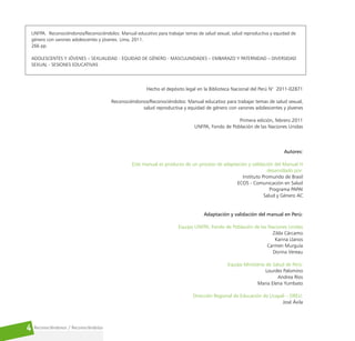 Reconociéndonos / Reconociéndolos
4
UNFPA. Reconociéndonos/Reconociéndolos: Manual educativo para trabajar temas de salud sexual, salud reproductiva y equidad de
género con varones adolescentes y jóvenes. Lima, 2011.
266 pp.
ADOLESCENTES Y JÓVENES – SEXUALIDAD - EQUIDAD DE GÉNERO - MASCULINIDADES – EMBARAZO Y PATERNIDAD – DIVERSIDAD
SEXUAL - SESIONES EDUCATIVAS
Hecho el depósito legal en la Biblioteca Nacional del Perú N° 2011-02871
Reconociéndonos/Reconociéndolos: Manual educativo para trabajar temas de salud sexual,
salud reproductiva y equidad de género con varones adolescentes y jóvenes
Primera edición, febrero 2011
UNFPA, Fondo de Población de las Naciones Unidas
Autores:
Este manual es producto de un proceso de adaptación y validación del Manual H
desarrollado por:
Instituto Promundo de Brasil
ECOS - Comunicación en Salud
Programa PAPAI
Salud y Género AC
Adaptación y validación del manual en Perú:
Equipo UNFPA, Fondo de Población de las Naciones Unidas
Zilda Cárcamo
Karina Llanos
Carmen Murguía
Dorina Vereau
Equipo Ministerio de Salud de Perú:
Lourdes Palomino
Andrea Ríos
Maria Elena Yumbato
Dirección Regional de Educación de Ucayali – DREU:
José Ávila
 