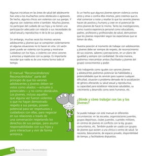 Reconociéndonos / Reconociéndolos
40
Algunas iniciativas en las áreas de salud del adolescente
han visto a los muchachos como obstáculos o agresores.
De hecho, algunos chicos son violentos con sus parejas. Y
algunos son violentos entre sí también. Muchos jóvenes
no participan del cuidado de sus hijos y no tienen una
participación adecuada con relación a sus necesidades de
salud sexual y reproductiva ni de la de sus parejas.
Sin embargo, muchas veces los mismos varones
adolescentes y jóvenes que se comportan violentamente
en algunas situaciones no lo hacen en otra. Un varón
joven puede ser violento con la pareja y mostrarse
cuidadoso con los hijos, o violento con otros varones
y amoroso y respetuoso con su pareja. Es importante
recordar que nadie es de una misma forma todo el
tiempo.
El manual “Reconociéndonos/
Reconociéndolos” parte del
principio de que los varones
adolescentes y jóvenes deben ser
vistos como aliados —actuales o
potenciales— y no como obstáculos.
Los jóvenes, incluso aquellos
que alguna vez fueron violentos
o que no hayan demostrado
respeto a sus parejas, poseen
potencial para ser respetuosos y
cuidadosos con ellas, para negociar
en sus relaciones a través de
una conversación respetando los
derechos de sus parejas, para asumir
responsabilidades con sus hijos y
para interactuar y vivir de forma
armónica.
Es un hecho que algunos jóvenes ejercen violencia contra
otros y otras o contra ellos mismos, pero creemos que es
vital comenzar a notar y resaltar lo que los varones jóvenes
hacen de positivo y humano y creer en el potencial de
otros jóvenes de hacer lo mismo. Tanto las investigaciones,
como nuestra experiencia personal como educadores,
padres, profesores y profesionales de salud, demuestran
que los jóvenes responden según las expectativas que se
tienen de ellos.
Nuestra posición al momento de trabajar con adolescentes
y jóvenes debe ser siempre de respeto, de reconocimiento
de sus visiones, saberes y percepciones, en un plano de
igualdad y siempre con cordialidad. De esta manera,
podremos intercambiar ambos (facilitador y jóvenes del
grupo) conocimientos y poder.
Solo trabajando como iguales con varones jóvenes
y adolescentes podremos potenciar las habilidades y
potencialidades que les servirán para superar cualquier
dificultad, situación o problema derivado de la socialización
de género afectando su salud sexual y reproductiva,
su capacidad para establecer relaciones saludables, su
crecimiento y desarrollo como seres humanos, etc.
¿Dónde y cómo trabajar con las y los
jóvenes?
Se puede trabajar con este manual en diferentes
circunstancias: en las escuelas, organizaciones juveniles,
grupos deportivos, clubes juveniles, cuarteles militares,
en centros de jóvenes en conflicto con la ley, grupos
comunitarios, etc. También puede ser usado con grupos
de jóvenes que asisten a una clínica o centro de salud. Se
necesita, básicamente, de espacio privado, disponibilidad
de tiempo, y facilitadores dispuestos.
 