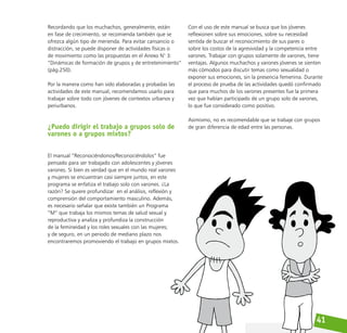 41
Recordando que los muchachos, generalmente, están
en fase de crecimiento, se recomienda también que se
ofrezca algún tipo de merienda. Para evitar cansancio o
distracción, se puede disponer de actividades físicas o
de movimiento como las propuestas en el Anexo N° 3:
“Dinámicas de formación de grupos y de entretenimiento”
(pág.250).
Por la manera como han sido elaboradas y probadas las
actividades de este manual, recomendamos usarlo para
trabajar sobre todo con jóvenes de contextos urbanos y
periurbanos.
¿Puedo dirigir el trabajo a grupos solo de
varones o a grupos mixtos?
El manual “Reconociéndonos/Reconociéndolos” fue
pensado para ser trabajado con adolescentes y jóvenes
varones. Si bien es verdad que en el mundo real varones
y mujeres se encuentran casi siempre juntos, en este
programa se enfatiza el trabajo solo con varones. ¿La
razón? Se quiere profundizar en el análisis, reflexión y
comprensión del comportamiento masculino. Además,
es necesario señalar que existe también un Programa
“M” que trabaja los mismos temas de salud sexual y
reproductiva y analiza y profundiza la construcción
de la femineidad y los roles sexuales con las mujeres;
y de seguro, en un periodo de mediano plazo nos
encontraremos promoviendo el trabajo en grupos mixtos.
Con el uso de este manual se busca que los jóvenes
reflexionen sobre sus emociones, sobre su necesidad
sentida de buscar el reconocimiento de sus pares o
sobre los costos de la agresividad y la competencia entre
varones. Trabajar con grupos solamente de varones, tiene
ventajas. Algunos muchachos y varones jóvenes se sienten
más cómodos para discutir temas como sexualidad o
exponer sus emociones, sin la presencia femenina. Durante
el proceso de prueba de las actividades quedó confirmado
que para muchos de los varones presentes fue la primera
vez que habían participado de un grupo solo de varones,
lo que fue considerado como positivo.
Asimismo, no es recomendable que se trabaje con grupos
de gran diferencia de edad entre las personas.
 