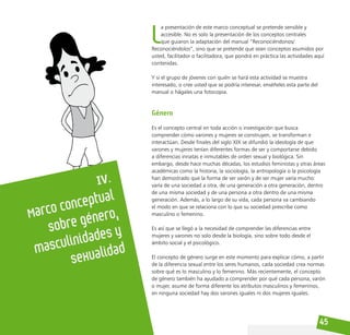 45
IV.
Marco conceptual
sobre género,
masculinidades y
sexualidad
L
a presentación de este marco conceptual se pretende sensible y
accesible. No es solo la presentación de los conceptos centrales
que guiaron la adaptación del manual “Reconociéndonos/
Reconociéndolos”, sino que se pretende que sean conceptos asumidos por
usted, facilitador o facilitadora, que pondrá en práctica las actividades aquí
contenidas.
Y si el grupo de jóvenes con quién se hará esta actividad se muestra
interesado, o cree usted que se podría interesar, enséñeles esta parte del
manual o hágales una fotocopia.
Género
Es el concepto central en toda acción o investigación que busca
comprender cómo varones y mujeres se construyen, se transforman e
interactúan. Desde finales del siglo XIX se difundió la ideología de que
varones y mujeres tenían diferentes formas de ser y comportarse debido
a diferencias innatas e inmutables de orden sexual y biológica. Sin
embargo, desde hace muchas décadas, los estudios feministas y otras áreas
académicas como la historia, la sociología, la antropología o la psicología
han demostrado que la forma de ser varón y de ser mujer varía mucho:
varía de una sociedad a otra, de una generación a otra generación, dentro
de una misma sociedad y de una persona a otra dentro de una misma
generación. Además, a lo largo de su vida, cada persona va cambiando
el modo en que se relaciona con lo que su sociedad prescribe como
masculino o femenino.
Es así que se llegó a la necesidad de comprender las diferencias entre
mujeres y varones no solo desde la biología, sino sobre todo desde el
ámbito social y el psicológico.
El concepto de género surge en este momento para explicar cómo, a partir
de la diferencia sexual entre los seres humanos, cada sociedad crea normas
sobre qué es lo masculino y lo femenino. Más recientemente, el concepto
de género también ha ayudado a comprender por qué cada persona, varón
o mujer, asume de forma diferente los atributos masculinos y femeninos,
en ninguna sociedad hay dos varones iguales ni dos mujeres iguales.
 