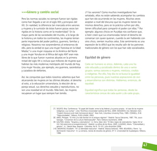 47
>>>Género y cambio social
Pero las normas sociales no siempre fueron tan rígidas
como han llegado a ser en el siglo XIX y principios del
XX. En realidad, la diferencia tan marcada entre varones
y mujeres y la sumisión de éstas fueron pocas veces tan
rígidas en la historia como en la modernidad.7
En la
mayor parte de las sociedades del mundo, a lo largo de
la historia y en todos los continentes, las mujeres tenían
parte importante del poder político, guerrero, familiar y
religioso. Nosotros nos sorprendemos al enterarnos de
ello, pero la verdad es que una mujer francesa en la Edad
Media,8
o una mujer iroquesa en la América del Norte
y una mujer Yoruba en el África del siglo XIX9
eran más
libres de lo que fueron nuestras abuelas en la primera
mitad del siglo XX o incluso que millones de mujeres que
habitan las más modernas metrópolis del mundo de hoy.
Una mujer Yoruba, por ejemplo, era guerrera, sacerdotisa
y cazadora de elefantes.
Así, las conquistas que todos nosotros sabemos que han
alcanzando las mujeres en las últimas décadas: el derecho
al voto, a la educación universitaria, la elección de su
pareja sexual, sus derechos sexuales y reproductivos, no
son una novedad en el mundo. Más bien, las mujeres
recuperan un lugar que siempre han tenido.
¿Y los varones? Como muchos investigadores han
señalado, ellos no están sabiendo acompañar los cambios
que han ido ocurriendo en las mujeres. Muchas veces
aceptan a nivel del discurso que las mujeres tienen los
mismos derechos, pero en la práctica sufren por ello,
tienen dificultad para compartir el poder con ellas.10
Por
ejemplo: algunos chicos en Pucallpa nos confiaron que,
si bien creen que sus enamoradas tienen el derecho de
conversar con quien quieran, cuando la ven hablando con
otro chico, sienten muchos celos. Este sentimiento es una
expresión de lo difícil que les resulta salir de los patrones
tradicionales de género con los que han sido socializados.
Equidad de género
Cada ser humano es único. Además, cada uno ha
sido educado y socializado dentro de uno o varios
grupos: somos varones o mujeres, mestizos, criollos
o indígenas. Por ello, hoy día no se busca la igualdad
entre las personas, pues nuestras aspiraciones de vivir
y desarrollarnos son distintas. Hablamos, entonces, de
equidad.
Equidad significa que todas las personas, desde las
características únicas de cada quién y de cada grupo,
[7] SEGATO, Rita. Conferencia: “El papel del Estado: entre la ley federal y la justicia propia – el caso de las mujeres
indígenas y sus luchas”. Lima: Pontificia Universidad Católica del Perú, 2009; SEDGWICK, Eve. Between men:
“English literature and male homosocial desire”. New York, Columbia University Press, 1985. CONNELL, R.W.
“Masculinidades”. México, PUEG-UNAM, 2003.
[8] ARIÈS, Philippe. “El niño y la vida familiar en el antiguo régimen”. Madrid: Taurus Ediciones, 1987. TIN, Louis-
Georges. “L’invention de la culture hètèrosexuelle”. Paris: Éditions Autrement, 2008.
[9] GAUTIER, Arlette. “Mujeres y colonialismo”. In: Ferro, Marc (dir.) “El libro negro de colonialismo. Siglos XVI al
XXI: Del exterminio al arrepentimiento”. Madrid: La esfera de los libros, 2005. LUGONES, María. “Colonialidad y
género”. In.: Tabula Rasa. Bogotá - Colombia, No.9: 73-101, julio-diciembre 2008.
[10] BADINTER, Elizabeth. “XY. La identidad masculina”. Madrid: Alianza Editorial, 1993. BOURDIEU, Pierre. “La
dominación masculina”. In: La ventana, revista de estudios de género, Nº 3. Universidad de Guadalajara / México,
1996.
 