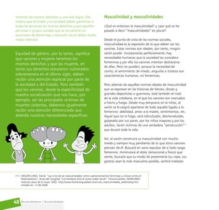 Reconociéndonos / Reconociéndolos
48
tenemos los mismos derechos a una vida digna. Ello
implica que el Estado y la sociedad deben garantizar a
todas las personas los mismos derechos y que aquellas
personas o grupos sociales que se encuentran en
posiciones de desventaja o exclusión social deben recibir
mayor atención.
Equidad de género, por lo tanto, significa
que varones y mujeres tenemos los
mismos derechos y que las mujeres, en
tanto sus derechos estuvieron vulnerados
sobremanera en el último siglo, deben
recibir una atención especial por parte de
la sociedad y del Estado. Pero también
que los varones, desde la especificidad de
nuestra socialización que nos hace, por
ejemplo, ser las principales víctimas de
muertes violentas, debemos igualmente
recibir una atención diferenciada que
atienda nuestras necesidades específicas.
Masculinidad y masculinidades
¿Qué es entonces la masculinidad? y ¿por qué se ha
pasado a decir “masculinidades” en plural?
Desde el punto de vista de las normas sociales,
masculinidad es la expresión de lo que deben ser los
varones. Estas normas son ideales, por tanto, ningún
varón puede incorporarlas perfectamente; hay
necesidades humanas que la sociedad las considera
femeninas y por ello los varones intentan deshacerse
de ellas. Pero no pueden, porque la necesidad de
cariño, el sentimiento de miedo, angustia o tristeza son
características humanas, no femeninas.
Pero además de aquellas normas ideales de masculinidad
que se expresan en las historias de héroes, dioses y
grandes deportistas o guerreros, está también el nivel
de la vida cotidiana, en el que los varones son marcados
a hierro y fuego. Desde muy temprano en la niñez, al
varón se le exigirá apartarse de todo aquello ligado a lo
femenino: debilidad, amor a la madre, sentimientos, etc.
Aquel que no lo haga, será ridiculizado, desmoralizado,
golpeado por sus pares, por los niños mayores y por los
adultos. Serán víctimas de una verdadera “persecución”11
que durará toda la vida.
Así, el varón construirá su masculinidad con mucho
miedo y siempre muy pendiente de lo que otros varones
piensan de él. Buscará en vano expulsar de sí todo rasgo
femenino: minimizará el dolor (emocional y físico) que
siente, buscará que su modo de presentarse (su ropa, sus
gestos) sean lo más masculino posible, sentirá malestar
[11] WELZER-LANG, Daniel. “Las crisis de las masculinidades: entre cuestionamientos feministas y críticas contra el
heterosexismo”, Actas del Congreso “Los hombres ante el nuevo orden social”. Victoria-Gasteiz, EMAKUNDE-
Instituto vasco de la mujer, 2002. http://www.hombresigualdad.com/crisis_masculinidades_welzerlang.htm.
Visitado en: 12.06.2006.
 