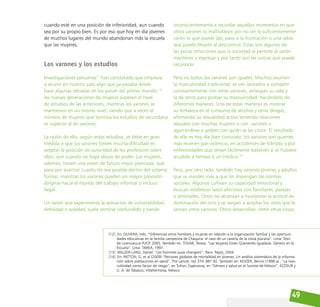 49
cuando esté en una posición de inferioridad, aun cuando
sea por su propio bien. Es por eso que hoy en día jóvenes
de muchos lugares del mundo abandonan más la escuela
que las mujeres.
Los varones y los estudios
Investigaciones peruanas12
han constatado que empieza
a ocurrir en nuestro país algo que ya pasaba desde
hace algunas décadas en los países del primer mundo:13
las nuevas generaciones de mujeres superan el nivel
de estudios de las anteriores, mientras los varones se
mantienen en un mismo nivel, siendo que a veces el
número de mujeres que termina los estudios de secundaria
es superior al de varones.
La razón de ello, según estos estudios, se debe en gran
medida a que los varones tienen mucha dificultad en
aceptar la posición de autoridad de los profesores sobre
ellos, aun cuando no haya abuso de poder. Las mujeres,
además, tienen una visión de futuro mejor planeada, que
pasa por avanzar cuanto les sea posible dentro del sistema
formal, mientras los varones pueden sin mayor previsión
dirigirse hacia el mundo del trabajo informal o incluso
ilegal.
Un varón que experimenta la sensación de vulnerabilidad,
debilidad o soledad, suele sentirse confundido y tiende
inconscientemente a recordar aquellos momentos en que
otros varones lo maltrataron por no ser lo suficientemente
varón lo que puede dar, paso a la frustración o una rabia
que puede llevarlo al descontrol. Estas son algunas de
las pocas emociones que la sociedad le permite al varón
mantener y expresar y por tanto son las únicas que puede
reconocer.
Pero no todos los varones son iguales. Muchos asumen
la masculinidad tradicional; se ven lanzados a competir
constantemente con otros varones, arriesgan su vida y
la de otros para probar su masculinidad, haciéndolo de
diferentes maneras. Una de estas maneras es mostrar
su fortaleza en el consumo de alcohol y otras drogas,
afirmando su sexualidad activa teniendo relaciones
sexuales con muchas mujeres o con varones o
agarrándose a golpes con quién se les cruce. El resultado
de ello es hoy día bien conocido: los varones son quienes
más mueren por violencia, en accidentes de tránsito o por
enfermedades que serían fácilmente tratables si se hubiese
acudido a tiempo a un médico.14
Pero, por otro lado, también hay varones jóvenes y adultos
que se resisten más a que les impongan las normas
sociales. Algunos cultivan su capacidad emocional y
buscan establecer lazos afectivos con familiares, parejas
o amistades. Otros no alcanzan a incorporar la actitud de
dominación del otro y se niegan a aceptar los retos que le
lanzan otros varones. Otros desarrollan, entre otras cosas,
[12] En: OLIVERA, Inés. “Diferencias entre hombres y mujeres en relación a la organización familiar y las oportuni-
dades educativas en la familia campesina de Chaquira: el caso de un caserío de la costa piurana”. Lima: Tesis
de Licenciatura PUCP, 2005. También en: TOVAR, Teresa. “Las Mujeres Están Queriendo Igualarse. Género en la
Escuela”. Lima: TAREA, 1997.
[13] WELZER-LANG, Daniel. “Les hommes aussi changent”. Paris: Payot, 2004.
[14] En: PATTON, G. et al (2009) “Patrones globales de mortalidad en jóvenes: Un análisis sistemático de la informa-
ción sobre poblaciones en salud”. The Lancet; Vol 374: 881-92. También en: KEIJZER, Benno (1998 a)., “La mas-
culinidad como factor de riesgo”, en Tuñon, Esperanza, en “Género y salud en el Sureste de México”, ECOSUR y
U. A. de Tabasco, Villahermosa, México.
 