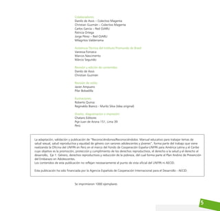 5
Colaboradores:
Danilo de Assis – Colectivo Magenta
Christian Guzmán – Colectivo Magenta
Carlos García – Red OJARU
Patricia Ortega
Jorge Pérez – Red OJARU
Milagritos Valderrama
Asistencia Técnica del Instituto Promundo de Brasil:
Vanessa Fonseca
Marcos Nascimento
Márcio Segundo
Revisión y edición de contenidos:
Danilo de Assis
Christian Guzmán
Revisión de estilo:
Javier Ampuero
Pilar Bobadilla
Ilustraciones:
Roberto Quiroz
Reginaldo Bianco - Murilo Silva (Idea original)
Diseño, diagramación e impresión:
Chataro Editores
Psje Juan de Arona 151, Lima 39
Perú
La adaptación, validación y publicación de “Reconociéndonos/Reconociéndolos: Manual educativo para trabajar temas de
salud sexual, salud reproductiva y equidad de género con varones adolescentes y jóvenes”, forma parte del trabajo que viene
realizando la Oficina del UNFPA en Perú en el marco del Fondo de Cooperación España-UNFPA para América Latina y el Caribe
cuyo objetivo es la promoción, protección y cumplimiento de los derechos reproductivos, el derecho a la salud y el derecho al
desarrollo, Eje 1: Género, derechos reproductivos y reducción de la pobreza, del cual forma parte el Plan Andino de Prevención
del Embarazo en Adolescentes.
Los contenidos de esta publicación no reflejan necesariamente el punto de vista oficial del UNFPA ni AECID.
Esta publicación ha sido financiada por la Agencia Española de Cooperación Internacional para el Desarrollo - AECID.
Se imprimieron 1000 ejemplares
 