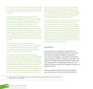 Reconociéndonos / Reconociéndolos
50
un sentido de justicia muy íntegro y se rehúsan a imponer
su voluntad a otras personas y a sus parejas, dando lugar
a relaciones más equitativas entre varones y entre varones
y mujeres.
Estos varones, sin embargo, como lo demostró el
investigador Miguel Ramos,15
resienten el que su opción
no tenga un eco social más amplio. Sus parejas, hijos e
hijas y personas próximas valoran sus preocupaciones
emocionales y su disposición. Sin embargo, en el
entorno social más amplio se perciben como extraños:
en el trabajo, en sus grupos de amigos o frente a otros
familiares varones, perciben que sus intereses no importan
y ello da lugar a un sentimiento de soledad que les apena.
Aun así, prefieren su compromiso con la familia a una
mayor interacción con otros varones, pues lo primero les
ofrece una satisfacción emocional a la que no renunciarían
por nada.
Es por ello, entonces, que debemos hablar de
“masculinidades” en plural: la idea de una masculinidad
única busca favorecer una sola manera de ser varón,
aquella que se hizo tradicional: opuesta y reacia a las
mujeres, a lo femenino y a lo homosexual.
Sin embargo, la existencia de diferentes formas de
expresión de la masculinidad, es decir, las masculinidades,
nos permite reflexionar sobre varios aspectos. En primer
lugar, nos recuerda que las normas sociales y su sistema
de sanciones son un ideal, no un hecho. Éstas influencian
la vida de todos los varones, pero ellos tienen opciones
de tomar otros caminos. En segundo lugar, nos recuerda
que también existen muchos varones que se resisten a las
normas, que construyen una masculinidad equitativa en
términos de género, comprometida con el cuidado de sí
mismos, de su pareja, de su comunidad y de su familia.
Este manual busca contribuir justamente a formar cada
vez más varones igualitarios, sensibles a las necesidades
de su entorno y de sí mismos, que no creen en la violencia
y están convencidos de la importancia del diálogo en las
relaciones de pareja y en el ámbito comunitario.
Finalmente, hablar de masculinidades en plural evidencia
que el futuro está abierto a cambios equitativos, que
las mujeres están cambiando y no es que estos cambios
amenacen a los varones, sino que ofrecen la oportunidad
de que más varones también transformen sus actitudes y
comportamientos, que adopten ellos también algunos de
los rasgos que son (o eran) considerados como femeninos
dentro de las normas sociales tradicionales: el cuidado, las
emociones, la aceptación de las propias debilidades; de la
misma forma que las mujeres han podido apoderarse de
lo que era masculino: la capacidad de mando, la fortaleza
de las decisiones o la libertad sexual.
Sexualidad
La sexualidad es un componente fundamental en la
estructuración de la identidad de género de los varones.
Generalmente se tiende a considerar la sexualidad
masculina como impulsiva e incontrolable, derivada del
sistema biológico. Crecemos creyendo en esas ideas como
verdades inmutables, genéticamente determinadas y, por
ello, mostrarse viril, con capacidad de conquistar y de
mantener relaciones sexuales, son aspectos centrales en la
vida de los chicos.
Pero la sexualidad es menos naturaleza y más género,
o sea, tiene que ver con las normas sociales y con las
[15] RAMOS, Miguel. “Masculinidad y Violencia Conyugal. Experiencias de vida de hombres de sectores populares de
Lima y Cusco”. Lima, UPCH, 2005.
 