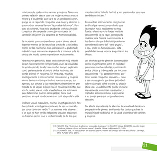 51
relaciones de poder entre varones y mujeres. Tener una
primera relación sexual con una mujer es mostrarse a sí
mismo y a los demás que ya se es un verdadero varón,
que ya se es capaz de conquistar una mujer y obtener lo
que muchos varones llaman “la prueba del amor”. Pero
para los varones, esta es la prueba de la masculinidad:
conquistar el cuerpo de una mujer es superar la
condición de joven y la sospecha de homosexualidad.
Es necesario que comprendamos que el deseo sexual
depende menos de la naturaleza y más de la sociedad;
menos de las hormonas que aparecen en la pubertad y
más de lo que los varones esperan de sí mismos y de los
otros y del modo como se presionan mutuamente.
Para muchas personas, estas ideas suenan muy irreales,
lo que es plenamente comprensible, pues la sexualidad
ha venido siendo desde hace mucho tiempo explicada
como perteneciente al ámbito de los instintos, de
lo más animal en nosotros. Sin embargo, muchas
investigaciones e intervenciones con varones y mujeres
vienen demostrando que incluso nuestro cuerpo, sus
apetitos, sus deseos y sus necesidades dependen en gran
medida de lo social. Si bien hay en nosotros instintos que
son de orden sexual, es la sociedad que me interviene
para determinar qué los debe gatillar, hacia qué
personas, en qué condiciones o en cuál etapa de la vida.
El deseo sexual masculino, muchas investigaciones lo han
demostrado, está ligado a su deseo de ser reconocido
por otros como un varón.16
Los varones más jóvenes
o los que no han tenido relaciones sexuales escuchan
las historias de los que sí las han tenido (o de los que
mienten sobre haberlo hecho) y son presionados para que
también se inicien.17
En nuestras intervenciones con jóvenes
en Pucallpa hemos comprobado que
la presión hacia los jóvenes es muy
fuerte. Mientras no te hayas iniciado
sexualmente (o no hayas conseguido
inventar una historia que convenza a
los demás de que lo hiciste) puedes ser
considerado como del “otro grupo”,
o sea, el de los homosexuales. Esta
posibilidad causa enorme angustia en los
chicos.
Las bromas que se generan pueden pasar
como insignificantes, pero en realidad
provocan mucho malestar y sufrimiento
en los chicos y la búsqueda por iniciarse
sexualmente —o, posteriormente, por
tener varias conquistas sexuales— pasa
a ser una urgencia que tiene prioridad
sobre su propia salud y sobre su propia
ética. Así, un adolescente puede iniciarse
sexualmente sin utilizar preservativo o
métodos anticonceptivos, o presionar
a su pareja para que tenga relaciones
sexuales.
Por ello la importancia de abordar la sexualidad desde una
perspectiva de género, analizando los costos que trae la
masculinidad tradicional en la salud y bienestar de varones
y mujeres.
[16] SEGATO, Rita. “A estrutura de gênero e a injunção do estupro”. In: SUÁREZ, Mireya. BANDEIRA, Lourdes (orgs).
“Violência, Gênero e Crime no Distrito Federal”. Brasília: Editora UnBParalelo 15, 1999.
[17] OLAVARRÍA, José. “Y todos querían ser (buenos) padres. Varones de Santiago de Chile en Conflicto”. Santiago,
Chile: FLACSO-Chile, 2001a.
 