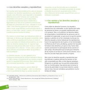 Reconociéndonos / Reconociéndolos
52
>>>Los derechos sexuales y reproductivos
Son muchas veces mencionados juntos, pero es necesario
considerar a los derechos reproductivos y a los derechos
sexuales como diferentes, pues responden a necesidades
diferentes de los seres humanos, aun cuando estas
necesidades se encuentren a veces relacionadas.
Los derechos reproductivos fueron establecidos y
legitimados en el texto de la Conferencia Internacional
de Población y Desarrollo de El Cairo, realizada en el año
1994.18
Estos derechos garantizan que toda persona,
varón o mujer, tenga libertad y autonomía para decidir si
tener o no tener hijos, cuántos, cuándo y con qué persona
(cuando la persona también lo desee).
Ello implica, en primer lugar, que toda persona debe ser
informada, en términos que ella pueda comprender, sobre
cómo se efectúa la reproducción humana, el modo en
que se usan todos los métodos anticonceptivos, así como
sobre sus derechos reproductivos. En segundo lugar,
implica que toda persona debe tener acceso al método
anticonceptivo de su elección.19
O sea, todos y cada uno
de los métodos anticonceptivos deben ser accesibles a
toda la población.
Los derechos sexuales, a su vez, aparecen en la
Conferencia Internacional de la Mujer realizada en Beijing
en 1995 y remiten a la garantía de que varones y mujeres
ejerzan su sexualidad de forma sana, libre y desvinculada
de la necesidad reproductiva, si así lo desean.
Todo ello implica que mujeres y varones deben ser
informados —en forma amigable— sobre sus derechos
y tener la posibilidad de elegir sus parejas sexuales, de
resguardar y no ser discriminados por su orientación
sexual, de mantener su intimidad y privacidad, de acceder
a métodos de protección sexual para evitar el VIH y
otras infecciones de transmisión sexual (ITS) así como un
embarazo no planeado.
>>>Los varones y los derechos sexuales y
reproductivos
Como todos los derechos humanos, los sexuales y
reproductivos son inalienables, lo que significa que todas
las personas los tienen y no pueden abandonarlos aún
si lo quisieran. Pero, en la práctica, los derechos deben
ser conquistados y mantenidos por las personas y por la
sociedad civil organizada. Lo que ocurre es que los varones
(jóvenes o adultos) no se han interesado mucho por los
derechos sexuales y menos todavía por los reproductivos.
Fueron las organizaciones de mujeres, en las mencionadas
Conferencias de El Cairo y de Beijing, quienes han buscado
formalizar estos derechos y, lo que es más, fueron ellas
quienes promovieron la participación de los varones en
este campo. Ello demuestra que la lucha por el derecho
de las mujeres no se hace en contra de los varones, sino a
favor de una vida mejor para varones y mujeres.
Pero como los derechos sexuales y reproductivos que
hoy disfrutan o podrían disfrutar los varones no han
sido conquistados por ellos, se dan algunas paradojas.
Pongamos un ejemplo que nos permita comprenderlo
bien: en muchos países, hay varones que no toman la
licencia de paternidad a la que tienen derecho cuando
nace su hija o hijo por considerar que perderían mucho
tiempo de trabajo.
[18] NACIONES UNIDAS. “Informe de la Conferencia Internacional sobre la Población y el Desarrollo, El Cairo, 5 al 13
de septiembre”, 1994.
[19] ÁVILA, Maria Bethania. “Direitos Reprodutivos: Uma Invenção Das Mulheres Reconhecendo A Cidadania”.
Recife: SosCorpo, 1993.
 