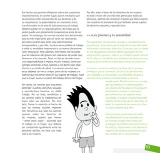 53
Ese hecho nos permite reflexionar sobre dos cuestiones
importantísimas. En primer lugar, que es necesario que
las personas estén conscientes de sus derechos y de
su importancia. La paternidad es un momento único,
transformador en la vida de toda persona y el trabajo
debería quedar en un segundo plano, de modo que el
varón pueda vivir plenamente la experiencia única de ser
padre. Sin embargo, las normas sociales han dictaminado
que es más importante para el varón ser reconocido
por otros varones que tener una vida emocional
enriquecedora, y por ello, muchas veces prefiere el trabajo
a darle su verdadera importancia a un evento de enorme
valor emocional. Pero además, este hecho nos recuerda
que las relaciones de género son relaciones de poder que
favorecen a los varones. Tener un hijo es también tener
una responsabilidad e implica mucho trabajo, como por
ejemplo alimentar al hijo, bañarlo o no dormir por estar
atento a su estado de salud. Los varones asumen que
estos deberes son en su mayor parte de las mujeres y la
licencia que no toman ellos en sus lugares de trabajo hace
que la mujer asuma su parte del trabajo dentro del hogar.
Por tanto, los varones que buscamos
defender nuestros derechos sexuales
y reproductivos tenemos un doble
trabajo. Por un lado, sensibilizar a
los varones sobre la importancia de
hacer valer sus derechos. Por otro
lado, llamar la atención al hecho de
que las normas sociales imponen
con frecuencia que sean los varones
quienes violen los derechos de
las mujeres, puesto que hemos
—entre otras cosas— asumido que
el trabajo en el hogar, que debería
ser compartido igualmente entre las
personas adultas, les toca casi todo
solo a las mujeres.
Por ello, estar a favor de los derechos de las mujeres
es estar a favor de una vida más plena para todas las
personas, además de reconocer el gesto que ellas tuvieron
con nosotros al acordarse de que también somos sujetos
de derechos sexuales y reproductivos.
>>>Los jóvenes y la sexualidad
Para garantizar los derechos sexuales y reproductivos de
las personas, lo primero que se requiere es que ellas estén
informadas sobre estos derechos. Es en este caso un deber
de los educadores conversar sobre sexualidad con los
adolescentes y jóvenes, más en un contexto social como el
de Pucallpa en dónde las y los adolescentes tienen escasos
espacios para conversar sobre estos temas sin prejuicios.
Un temor común de adultos y también de los propios
jóvenes es que al conversar con las y los adolescentes
con respecto a la sexualidad y sus derechos sexuales y
reproductivos estamos incentivándoles a iniciarse
sexualmente. Tal afirmación no coincide
con los hechos. En nuestros talleres
con jóvenes de Pucallpa se les preguntó
directamente cuándo conversaron
por primera vez con alguien sobre
sexualidad, y la gran mayoría respondió
haberlo hecho antes de los diez años de
edad, la mayoría de las veces con niños
un poco mayores que ellos.
Estas primeras conversaciones sobre
sexualidad están muy marcadas por
las normas sociales masculinas que
privilegian la virilidad masculina frente a
los afectos, imponiendo a los jóvenes la
urgencia de iniciarse sexualmente para
dar pruebas de su masculinidad.
 