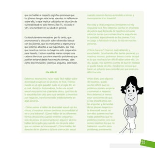 55
que no hablar al respecto significa promover que
los jóvenes tengan relaciones sexuales sin reflexionar
sobre ello, lo que implica colocarlos en situación de
vulnerabilidad no solo frente a las ITS, incluido el
VIH, sino también en su salud en general.
Es absolutamente necesario, por lo tanto, que
promovamos la discusión sobre diversidad sexual
con los jóvenes, que los motivemos a expresarse y
que estemos abiertos a sus inquietudes, por más
que nosotros mismos no hayamos sido preparados
para hacerlo. Está en nuestras manos romper una
cadena silenciosa que viene creando problemas que
podrían evitarse desde hace mucho tiempo, tales
como discriminación, violencia, angustia, depresión.
¡Es difícil!
Debemos reconocerlo: no es nada fácil hablar sobre
diversidad sexual con los jóvenes. Al final, ¡hemos
nacido en el siglo pasado! Justo en el siglo XX, en
el cual, dicen los historiadores, hubo una moral
sexual muy restrictiva y bastante cínica, que hizo de
la sexualidad un tabú pero que también la incentivó
por negación, transformándola indebidamente en
algo perverso.
¿Cómo vamos a hablar de diversidad sexual con los
chicos, si nosotros mismos sentimos incomodidad al
ver a una lesbiana? ¿Cómo hablar de las diferentes
formas de placeres cuando tenemos vergüenza
solo de pensar en conversarlo con alguien? ¿Cómo
hablar del orgullo gay cuando nos da pena saber
que un sobrino es homosexual? ¿Cómo hablar del
derecho de los jóvenes a la libre orientación sexual
cuando nosotros hemos aprendido a reírnos y
menospreciar a las travestis?
Para esta y otras preguntas semejantes no hay
respuesta fácil. Pero debemos confiar en el sentido
de justicia que demanda de nosotros conversar
sobre los temas que motivan mucha angustia en
la sociedad, especialmente en los jóvenes. Está
en juego la felicidad e incluso la vida de muchas
personas.
¿Cómo hacerlo? Creemos que hablando y
escuchando. Escuchando a las demás personas y a
nosotros mismos, podremos darnos cuenta de qué
es lo que nos hacía tan difícil hablar sobre ello. Un
día, quizás, nos daremos cuenta de que en realidad
se puede hablar de ello y tendremos incluso que
hacer un esfuerzo para recordar por qué antes era
difícil hacerlo.
Ahora bien, para algunos
de nosotros, quizás
sea tan difícil, que no
podamos siquiera empezar
a conversar al respecto.
Pero debemos al menos
estar conscientes de que,
si nos encontramos con
las angustias y demandas
de los jóvenes respecto a
la diversidad sexual, no
son ellos quienes nos han
traído problemas que no
podemos resolver, sino que
somos nosotros los que no
habíamos resuelto estos
problemas previamente.
 