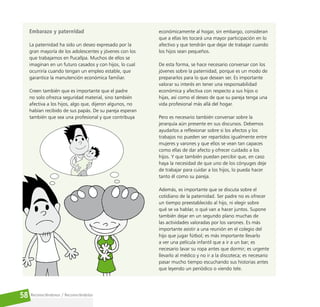 Reconociéndonos / Reconociéndolos
58
Embarazo y paternidad
La paternidad ha sido un deseo expresado por la
gran mayoría de los adolescentes y jóvenes con los
que trabajamos en Pucallpa. Muchos de ellos se
imaginan en un futuro casados y con hijos, lo cual
ocurriría cuando tengan un empleo estable, que
garantice la manutención económica familiar.
Creen también que es importante que el padre
no solo ofrezca seguridad material, sino también
afectiva a los hijos, algo que, dijeron algunos, no
habían recibido de sus papás. De su pareja esperan
también que sea una profesional y que contribuya
económicamente al hogar, sin embargo, consideran
que a ellas les tocará una mayor participación en lo
afectivo y que tendrán que dejar de trabajar cuando
los hijos sean pequeños.
De esta forma, se hace necesario conversar con los
jóvenes sobre la paternidad, porque es un modo de
prepararlos para lo que desean ser. Es importante
valorar su interés en tener una responsabilidad
económica y afectiva con respecto a sus hijos o
hijas, así como el deseo de que su pareja tenga una
vida profesional más allá del hogar.
Pero es necesario también conversar sobre la
jerarquía aún presente en sus discursos. Debemos
ayudarlos a reflexionar sobre si los afectos y los
trabajos no pueden ser repartidos igualmente entre
mujeres y varones y que ellos se vean tan capaces
como ellas de dar afecto y ofrecer cuidado a los
hijos. Y que también puedan percibir que, en caso
haya la necesidad de que uno de los cónyuges deje
de trabajar para cuidar a los hijos, lo pueda hacer
tanto él como su pareja.
Además, es importante que se discuta sobre el
cotidiano de la paternidad. Ser padre no es ofrecer
un tiempo preestablecido al hijo, ni elegir sobre
qué se va hablar, o qué van a hacer juntos. Supone
también dejar en un segundo plano muchas de
las actividades valoradas por los varones. Es más
importante asistir a una reunión en el colegio del
hijo que jugar fútbol; es más importante llevarlo
a ver una película infantil que a ir a un bar; es
necesario lavar su ropa antes que dormir; es urgente
llevarlo al médico y no ir a la discoteca; es necesario
pasar mucho tiempo escuchando sus historias antes
que leyendo un periódico o viendo tele.
 