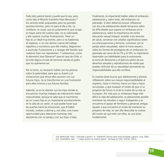59
Todo esto parece banal y puede que lo sea, pero
como dijo el filósofo brasileño Hilan Bensusan,24
los varones están preparados para los grandes
acontecimientos, pero no para el día a día. Lo
cotidiano, lo usual, que es justamente lo que ocupa
la mayor parte de nuestra vida, no es valorizado
y ello supone muchas frustraciones. Tener un
hijo es un ideal muy bonito, pero si no hablamos
al respecto, si no nos damos cuenta del trabajo
repetitivo y monótono que ello implica, llegaremos
a acumular frustraciones y a renegar del fastidio que
nuestros hijos nos representan. Y volveremos, como
lo demostró José Olavarría25
para el caso de Chile, a
la triste lógica circular de terminar siendo el padre
que no queríamos ser.
Por lo tanto, es necesario hablar con los jóvenes
sobre la paternidad, para que su ilusión y el
compromiso que ahora ellos asumen con sus
futuros hijos, no se transformen en una frustración
para ellos mismos y sus futuras familias.
Además, es en la relación con los hijos donde se
encuentran muchos trabajos de intervención sobre
masculinidad, porque se sabe que el nacimiento
de un nuevo hijo es un importante acontecimiento
en la vida de un varón, el cual puede hacer que
las puertas hacia las emociones, que él había
cerrado, vuelvan a abrirse y, con ellas, una nueva
oportunidad para relaciones humanas más
equitativas con su pareja y con sus hijos o hijas.
[24] BENSUSAN, Hilan. “¿Felicidad o gloria?” In.: MAGENTA. Revista sobre masculinidades y género. Lima, 2008
[25] OLAVARRÍA, José. “...Y todos querían ser buenos padres”, Santiago de Chile, FLACSO, 2001b
Finalmente, es importante hablar sobre el embarazo
adolescente y, sobre todo, del embarazo no
planeado. Si bien debemos buscar reflexionar
con los y las adolescentes desde temprano sobre
las dificultades que supone un embarazo en la
adolescencia, sobre la importancia de recibir
educación sexual integral, acceder a los servicios
de salud, conversar con adultos significativos sobre
sus preocupaciones y temores, conversar con la
pareja sobre sexualidad, sobre el inicio sexual y
sobre las formas de protegerse de un embarazo no
planeado así como de las ITS y el VIH; es importante
desarrollar sus habilidades para la autonomía,
la toma de decisiones y el ejercicio pleno de sus
derechos sexuales y reproductivos de modo que
puedan disfrutar de su sexualidad asumiendo las
responsabilidades que ello conlleva.
Es nuestra tarea buscar que adolescentes y jóvenes
reflexionen sobre sus nuevas responsabilidades al
respecto, hacia sí mismos, hacia sus hijos y hacia
sus parejas, y que busquen el modo de que ni su
proyecto de futuro ni el de la madre de su hijo se
trunquen. Por más que un embarazo haga más
difícil la vida del adolescente, es plenamente posible
mantener los estudios o seguir trabajando si se
encuentra el apoyo de familiares y personas amigas.
Ayudar a que encuentre el modo de mantener su
proyecto de vida, sin por ello descuidar la crianza
del nuevo ser que está con ellos, es una tarea
fundamental.
 