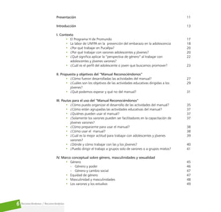 Reconociéndonos / Reconociéndolos
6
Presentación
Introducción
I. Contexto
• El Programa H de Promundo
• La labor de UNFPA en la prevención del embarazo en la adolescencia
• ¿Por qué trabajar en Pucallpa?
• ¿Por qué trabajar con varones adolescentes y jóvenes?
• ¿Qué significa aplicar la “perspectiva de género” al trabajar con
adolescentes y jóvenes varones?
• ¿Cuál es el perfil del adolescente o joven que buscamos promover?
II. Propuesta y objetivos del “Manual Reconociéndonos”
• ¿Cómo fueron desarrolladas las actividades del manual?
• ¿Cuáles son los objetivos de las actividades educativas dirigidas a los
jóvenes?
• ¿Qué podemos esperar y qué no del manual?
III. Pautas para el uso del “Manual Reconociéndonos”
• ¿Cómo puedo organizar el desarrollo de las actividades del manual?
• ¿Cómo están agrupadas las actividades educativas del manual?
• ¿Quiénes pueden usar el manual?
• ¿Solamente los varones pueden ser facilitadores en la capacitación de
jóvenes varones?
• ¿Cómo prepararme para usar el manual?
• ¿Cómo usar el manual?
• ¿Cuál es la mejor actitud para trabajar con adolescentes y jóvenes
varones?
• ¿Dónde y cómo trabajar con las y los jóvenes?
• ¿Puedo dirigir el trabajo a grupos solo de varones o a grupos mixtos?
IV. Marco conceptual sobre género, masculinidades y sexualidad
• Género
- Género y poder
- Género y cambio social
• Equidad de género
• Masculinidad y masculinidades
• Los varones y los estudios
11
13
17
18
20
20
22
23
27
29
31
35
37
37
37
38
38
39
40
41
45
46
47
47
48
49
 
