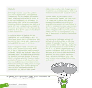 Reconociéndonos / Reconociéndolos
60
El aborto
El aborto provocado es una práctica que tiene
poco amparo legal en el Perú, siendo permitido
solamente si la vida de la madre se encuentra en
riesgo. Sin embargo, como en todo el mundo, en
el Perú hay abortos provocados. Vulnerando los
derechos de la mujer, muchas veces quien decide
provocar el aborto es otra persona, que puede ser la
pareja de la mujer o sus padres, siendo esta última
la situación que más ocurriría en Pucallpa, según los
testimonios de los jóvenes que escuchamos durante
nuestras intervenciones.
El número de abortos en el Perú es muy alto,
alcanzó en el año 2005 la cifra de 371,420 . Por
tanto, hablar sobre el aborto, es fundamental, pues
permite a los jóvenes pensar sobre una práctica que
es muy probable que ocurra en su entorno.
Es importante pensar sobre la ambivalencia que
hay en nuestra sociedad con relación al aborto.
Por un lado, la interrupción del embarazo suele ser
condenada. Por otro, gran parte de la población ha
participado activa o secundariamente de un aborto.
Por ejemplo, a través de la actividad “El varón y el
aborto” (incluida en la sección: “Nosotros… padres
y cuidadores”, de este manual) descubrimos que,
salvo uno, los 25 jóvenes participantes tenían una
historia sobre aborto para contar, sea de una amiga,
enamorada, amigo, vecina o familiar. En algunos
casos, los chicos dijeron haber comprado los
medicamentos para el aborto que la chica le
pidió, en otros escucharon a la chica y le apoyaron
en su decisión, en otros casos supieron del aborto y
decidieron no intervenir en la decisión de la amiga.
Al mismo tiempo, se pudo observar que las
posiciones contrarias al aborto, que suelen juzgar
a las mujeres que lo cometen como personas
egoístas, irresponsables o inconsecuentes, se
tornan diferentes cuando se les hace reflexionar a
los jóvenes sobre casos concretos, de personas que
ellos conocen y quieren y los llevan a profundizar
sobre el tema y a tratar de comprender la situación
difícil que atraviesa no solo mujer sino la pareja
ante un embarazo que no desean y que no ha sido
planeado.
Este es otro tema difícil para el facilitador o la
facilitadora. Es fundamental que no ceda a los
prejuicios de la sociedad al respecto y que trate
con imparcialidad el tema cada vez que salga en el
grupo, buscando conocer los diversos puntos de
vista de los y las jóvenes que pensaron en algún
momento —habiéndolo practicado o no— en la
posibilidad de un aborto. Es importante reforzar
la idea que esta es una situación que no solo
afecta a la mujer sino también al varón y que
buscar el apoyo de personas significativas resulta
fundamental.
[26] FERRANDO, Delicia. “El aborto clandestino en el Perú. Revisión”. Lima: Flora Tristán, 2006.
En la web: http://www.flora.org.pe/pdfs/ABORTO_DF.pdf
 