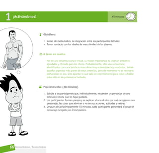Reconociéndonos / Reconociéndolos
66
Objetivos:
• Iniciar, de modo lúdico, la integración entre los participantes del taller.
• Tomar contacto con los ideales de masculinidad de los jóvenes.
A tener en cuenta:
Por ser una dinámica corta e inicial, su mayor importancia es crear un ambiente
agradable y cómodo para los chicos. Probablemente, ellos van a mostrarse
identificados con características masculinas muy estereotipadas y machistas. Señale
aquellos aspectos más graves de estas creencias, pero de momento no es necesario
profundizar en eso, sino apuntar lo que salió en este momento para volver a hablar
sobre ello en las próximas actividades.
Procedimiento: (20 minutos)
1. Solicite a los participantes que, individualmente, recuerden un personaje de una
película o novela que les haya gustado.
2. Los participantes forman parejas y se explican el uno al otro por qué escogieron esos
personajes, las cosas que admiran o no en sus acciones, actitudes y valores.
3. Después de aproximadamente 10 minutos, cada participante presentará al grupo el
personaje escogido por el compañero.
¡Activándonos!
1 45 minutos
 