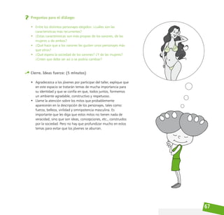 67
Preguntas para el diálogo:
• Entre los distintos personajes elegidos: ¿cuáles son las
características más recurrentes?
• ¿Estas características son más propias de los varones, de las
mujeres o de ambos?
• ¿Qué hace que a los varones les gusten unos personajes más
que otros?
• ¿Qué espera la sociedad de los varones? ¿Y de las mujeres?
¿Creen que debe ser así o se podría cambiar?
Cierre. Ideas fuerza: (5 minutos)
• Agradecezca a los jóvenes por participar del taller, explique que
en este espacio se tratarán temas de mucha importancia para
su identidad y que se confía en que, todos juntos, formemos
un ambiente agradable, constructivo y respetuoso.
• Llame la atención sobre los mitos que probablemente
aparecerán en la descripción de los personajes, tales como:
fuerza, belleza, virilidad y omnipotencia masculina. Es
importante que les diga que estos mitos no tienen nada de
veracidad, sino que son ideas, concepciones, etc., construidos
por la sociedad. Pero no hay que profundizar mucho en estos
temas para evitar que los jóvenes se aburran.
 