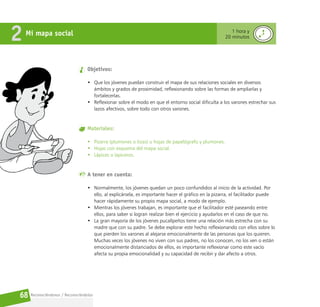 Reconociéndonos / Reconociéndolos
68
Mi mapa social
2 1 hora y
20 minutos
Objetivos:
• Que los jóvenes puedan construir el mapa de sus relaciones sociales en diversos
ámbitos y grados de proximidad, reflexionando sobre las formas de ampliarlas y
fortalecerlas.
• Reflexionar sobre el modo en que el entorno social dificulta a los varones estrechar sus
lazos afectivos, sobre todo con otros varones.
Materiales:
• Pizarra (plumones o tizas) u hojas de papelógrafo y plumones.
• Hojas con esquema del mapa social.
• Lápices o lapiceros.
A tener en cuenta:
• Normalmente, los jóvenes quedan un poco confundidos al inicio de la actividad. Por
ello, al explicársela, es importante hacer el gráfico en la pizarra, el facilitador puede
hacer rápidamente su propio mapa social, a modo de ejemplo.
• Mientras los jóvenes trabajan, es importante que el facilitador esté paseando entre
ellos, para saber si logran realizar bien el ejercicio y ayudarlos en el caso de que no.
• La gran mayoría de los jóvenes pucallpeños tiene una relación más estrecha con su
madre que con su padre. Se debe explorar este hecho reflexionando con ellos sobre lo
que pierden los varones al alejarse emocionalmente de las personas que los quieren.
Muchas veces los jóvenes no viven con sus padres, no los conocen, no los ven o están
emocionalmente distanciados de ellos, es importante reflexionar como este vacío
afecta su propia emocionalidad y su capacidad de recibir y dar afecto a otros.
 