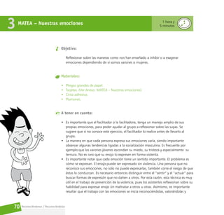 Reconociéndonos / Reconociéndolos
70
MATEA – Nuestras emociones
3 1 hora y
5 minutos
Objetivo:
Reflexionar sobre las maneras como nos han enseñado a inhibir o a exagerar
emociones dependiendo de si somos varones o mujeres.
Materiales:
• Pliegos grandes de papel.
• Tarjetas. (Ver Anexo. MATEA – Nuestras emociones)
• Cinta adhesiva.
• Plumones.
A tener en cuenta:
• Es importante que el facilitador o la facilitadora, tenga un manejo amplio de sus
propias emociones, para poder ayudar al grupo a reflexionar sobre las suyas. Se
sugiere que si no conoce este ejercicio, el facilitador lo realice antes de llevarlo al
grupo.
• La manera en que cada persona expresa sus emociones varía, siendo importante
observar algunas tendencias ligadas a la socialización masculina. Es frecuente por
ejemplo que los varones jóvenes escondan su miedo, su tristeza y especialmente su
ternura. No es raro que su enojo lo expresen en forma violenta.
• Es importante notar que cada emoción tiene un sentido importante. El problema es
cómo se expresan. El enojo puede ser expresado sin violencia. Una persona que no
reconoce sus emociones, no solo no puede expresarlas, también corre el riesgo de que
éstas lo conduzcan. Es necesario entonces distinguir entre el “sentir” y el “actuar” para
buscar formas de expresión que no dañen a otros. Por esta razón, esta técnica es muy
útil en el trabajo de prevención de la violencia, pues los asistentes reflexionan sobre su
habilidad para expresar enojo sin maltratar a otros u otras. Asimismo, es importante
resaltar que el trabajo con las emociones se inicia reconociéndolas, valorándolas y
 