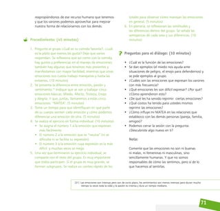 71
reapropiándonos de ese recurso humano que tenemos
y que los varones podemos aprovechar para mejorar
nuestra forma de relacionarnos con los demás.
Procedimiento: (45 minutos)
1. Pregunte al grupo ¿Cuál es su comida favorita?, ¿cuál
es la plato que menos les gusta? Deje que varios
respondan. Se reflexiona que así como con la comida,
hay gustos y preferencias en el manejo de emociones;
también hay algunas que tenemos más presentes y
manifestamos con mayor facilidad, mientras que otras
emociones nos cuesta trabajo manejarlas y hasta las
evitamos. (10 minutos)
2. Se presenta la diferencia entre emoción, pasión y
sentimiento.31
Indique que se van a trabajar cinco
emociones básicas: Miedo, Afecto, Tristeza, Enojo
y Alegría. Y que, juntas, llamaremos a estas cinco
emociones: “MATEA”. (5 minutos)
3. Tome un tiempo para que identifiquen en qué parte
de su cuerpo sienten cada emoción y cómo podemos
diferenciar una emoción de otra. (5 minutos)
4. Se realiza el ejercicio en forma individual. (10 minutos)
• Se asigna el número 1 a la emoción que expresan
más fácilmente.
• El número 2 a la emoción que es “neutra” (ni se
dificulta ni se facilita su expresión).
• El número 3 a la emoción cuya expresión es la más
difícil y muchas veces se niega.
5. Una vez que terminaron su ejercicio individual, se
comparte con el resto del grupo. Es muy importante
que todos participen. Si el grupo es muy grande, se
forman subgrupos. Se realiza un conteo rápido de los
[31] Las emociones son intensas pero son de corto plazo, los sentimientos son menos intensos pero duran mucho
tiempo (a veces toda la vida) y la pasión es intensa y dura un tiempo mediano.
totales para observar cómo manejan las emociones
en general. (5 minutos)
6. En plenaria, se reflexionan las similitudes y
las diferencias dentro del grupo. Se señala las
semejanzas de cada sexo y sus diferencias. (10
minutos)
Preguntas para el diálogo: (10 minutos)
• ¿Cuál es la función de las emociones?
• Se dan ejemplos (el miedo nos ayuda ante
situaciones de peligro, el enojo para defendernos) y
se pide ejemplos al grupo.
• ¿Cuáles son las emociones que expresan los varones
con más frecuencia?
• ¿Qué emociones les son difícil expresar? ¿Por qué?
¿Cómo aprendieron esto?
• ¿De qué les ha servido reprimir  ciertas emociones?
• ¿Qué costos ha tenido para ustedes mismos
reprimir las emociones?
• ¿Cómo influye mi MATEA en las relaciones que
establezco con las demás personas (pareja, familia,
amigos)?
• Podemos cerrar la sesión con la pregunta:
¿Descubriste algo nuevo en ti?
Nota:
Comente que las emociones no son ni buenas
ni malas, ni femeninas ni masculinas, sino
sencillamente humanas. Y que no somos
responsables de cómo las sentimos, pero sí de lo
que hacemos al sentirlas.
 