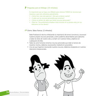 Reconociéndonos / Reconociéndolos
74
Preguntas para el diálogo: (15 minutos)
Es importante que se haga una reflexión para retomar TODOS los recursos que
tenemos y que solo utilizamos parcialmente.
• ¿Cómo han visto este ejercicio? ¿De qué se dieron cuenta?
• ¿Cuáles son los recursos personales que tenemos?
• ¿Cómo se sienten de saber que tienen recursos personales?
• ¿Qué tan  frecuentemente emplean estos recursos en su propia vida y en sus
relaciones con los demás?
Cierre. Ideas fuerza: (5 minutos)
Debe finalizarse la técnica enfatizando la importancia de tomar conciencia y reconocer
nuestros propios recursos personales y cómo podemos desarrollarlos para aplicarlos
a todas las áreas de nuestra vida y cumplir con nuestras metas y objetivos en
cualesquiera de ellas.
• Todos los seres humanos tenemos recursos personales que están al servicio de
nosotros mismos, debemos reconocerlos mediante el autoanálisis.
• Una vez que hayamos reconocido nuestros recursos, debemos emplearlos en nuestras
relaciones interpersonales.
 