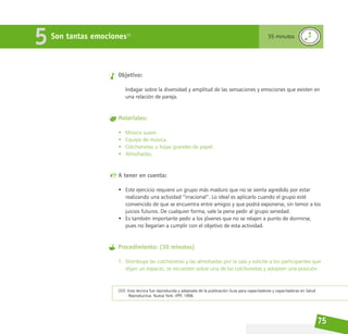 75
Son tantas emociones33
5 55 minutos
Objetivo:
Indagar sobre la diversidad y amplitud de las sensaciones y emociones que existen en
una relación de pareja.
Materiales:
• Música suave.
• Equipo de música.
• Colchonetas u hojas grandes de papel.
• Almohadas.
A tener en cuenta:
• Este ejercicio requiere un grupo más maduro que no se sienta agredido por estar
realizando una actividad “irracional”. Lo ideal es aplicarlo cuando el grupo esté
convencido de que se encuentra entre amigos y que podrá exponerse, sin temor a los
juicios futuros. De cualquier forma, vale la pena pedir al grupo seriedad.
• Es también importante pedir a los jóvenes que no se relajen a punto de dormirse,
pues no llegarían a cumplir con el objetivo de esta actividad.
Procedimiento: (30 minutos)
1. Distribuya las colchonetas y las almohadas por la sala y solicite a los participantes que
elijan un espacio, se recuesten sobre una de las colchonetas y adopten una posición
[33] Esta técnica fue reproducida y adaptada de la publicación Guía para capacitadores y capacitadoras en Salud
Reproductiva. Nueva York: IPPF, 1998.
 