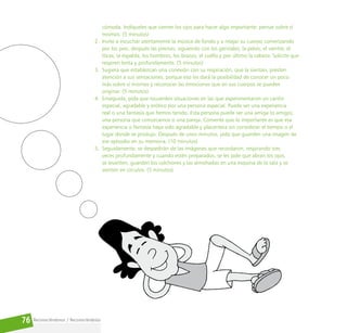 Reconociéndonos / Reconociéndolos
76
cómoda. Indíqueles que cierren los ojos para hacer algo importante: pensar sobre sí
mismos. (5 minutos)
2. Invite a escuchar atentamente la música de fondo y a relajar su cuerpo comenzando
por los pies, después las piernas, siguiendo con los genitales, la pelvis, el vientre, el
tórax, la espalda, los hombros, los brazos, el cuello y por último la cabeza. Solicite que
respiren lenta y profundamente. (5 minutos)
3. Sugiera que establezcan una conexión con su respiración, que la sientan, presten
atención a sus sensaciones, porque eso les dará la posibilidad de conocer un poco
más sobre sí mismos y reconocer las emociones que en sus cuerpos se pueden
originar. (5 minutos)
4. Enseguida, pida que recuerden situaciones en las que experimentaron un cariño
especial, agradable y erótico por una persona especial. Puede ser una experiencia
real o una fantasía que hemos tenido. Esta persona puede ser una amiga (o amigo),
una persona que conozcamos o una pareja. Comente que lo importante es que esa
experiencia o fantasía haya sido agradable y placentera sin considerar el tiempo o el
lugar donde se produjo. Después de unos minutos, pida que guarden una imagen de
ese episodio en su memoria. (10 minutos)
5. Seguidamente, se despedirán de las imágenes que recordaron, respirando tres
veces profundamente y cuando estén preparados, se les pide que abran los ojos,
se levanten, guarden los colchones y las almohadas en una esquina de la sala y se
sienten en círculos. (5 minutos)
 