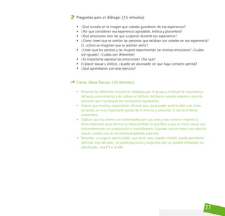 77
Preguntas para el diálogo: (15 minutos)
• ¿Qué sucedía en la imagen que ustedes guardaron de esa experiencia?
• ¿Por qué consideran esa experiencia agradable, erótica y placentera?
• ¿Qué emociones eran las que surgieron durante esa experiencia?
• ¿Cómo creen que se sentían las personas que estaban con ustedes en esa experiencia?
O, ¿cómo se imaginan que se podrían sentir?
• ¿Creen que los varones y las mujeres experimentan las mismas emociones? ¿Cuáles
son iguales? ¿Cuáles son diferentes?
• ¿Es importante expresar las emociones? ¿Por qué?
• El placer sexual y erótico, ¿puede ser alcanzado sin que haya contacto genital?
• ¿Qué aprendieron con este ejercicio?
Cierre. Ideas fuerza: (10 minutos)
• Retomar las diferentes emociones relatadas por el grupo y enfatizar la importancia
del auto-conocimiento y de cultivar el disfrute del placer cuando estamos cerca de
personas que nos despiertan sensaciones agradables.
• Aclarar que muchos especialistas afirman que, para poder sentirse bien con otras
personas, es muy importante gustar de sí mismos y valorarse. A eso se le llama
autoestima.
• Explicar que los jóvenes son estimulados por sus pares y por varones mayores a
tener relaciones para afirmar su masculinidad, lo que lleva a que su inicio sexual sea,
frecuentemente, sin preparación e insatisfactorio. Expresar que es mejor una relación
sexual cuando uno se encuentra preparado para ello.
• Recordar, si surge la oportunidad, que tener sexo usando condón puede permitirles
disfrutar más del sexo, sin preocupaciones y angustias por un posible embarazo no
planificado, una ITS o el VIH.
 