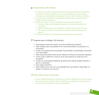 79
Procedimiento: (20 minutos)
1. Se colocan en el centro del grupo todos los accesorios de protección (preservativos
masculinos y femeninos, guantes, etc.) que son accesibles en la zona y se pide
voluntarios para que hagan la demostración del uso correcto de cada uno de ellos.
2. A continuación, complemente las explicaciones dadas sobre el uso correcto del
condón masculino y femenino.
3. Al terminar se abre un breve conversación con las siguientes preguntas:
• ¿Conocían todos estos métodos de protección? ¿Cuáles les resultaron más
novedosos?
• ¿Quiénes deben conocer estos métodos? ¿las chicas o los chicos? ¿Por qué?
• ¿Por qué los medios de comunicación no presentan prácticas de protección
seguras?
4. Continúe el diálogo con las preguntas que se presentan a continuación.
Preguntas para el diálogo: (20 minutos)
• ¿Qué podemos hacer para erotizar el uso de los diferentes accesorios?
• ¿Qué cuidados sobre la sexualidad son los más recomendados a los jóvenes en su
comunidad?
• ¿Cuáles son las prácticas de autocuidado más difundidas, recomendadas y frecuentes
en su comunidad?
• ¿Qué situaciones podrían hacer que los métodos no ofrezcan la protección esperada?
• ¿Cómo cuidan ustedes de sí mismos y de las otras personas en el ejercicio de su
sexualidad?
• ¿Cuáles son los principales problemas de salud que los varones pueden enfrentar al
ejercer su sexualidad?
• ¿Qué riesgos enfrentan?
• ¿Qué podemos hacer para vivir una sexualidad libre, que dé placer, responsable, sin
riesgos, sin violencia y sin coerción?
Cierre. Ideas fuerza: (10 minutos)
• Es muy importante aprender a conocerse a sí mismo e identificar las zonas del cuerpo
que nos dan placer. El ejercicio de la sexualidad es una experiencia que tiene que ver
con algo más que el pene, la vagina y la penetración.
 