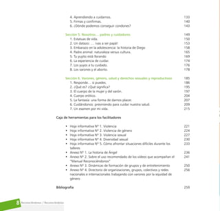 Reconociéndonos / Reconociéndolos
8
4. Aprendiendo a cuidarnos.
5. Firmas y confirmas.
6. ¿Dónde podemos conseguir condones?
Sección 5. Nosotros… padres y cuidadores
1. Estatuas de vida.
2. Un datazo: … ¡vas a ser papá!
3. Embarazo en la adolescencia: la historia de Diego
4. Padre animal: naturaleza versus cultura.
5. Tu yuyito está llorando
6. La experiencia de cuidar.
7. Los yuyos a tu cuidado.
8. Los varones y el aborto.
Sección 6. Varones, género, salud y derechos sexuales y reproductivos
1. Responde… si puedes.
2. ¿Qué es? ¿Qué significa?
3. El cuerpo de la mujer y del varón.
4. Cuerpo erótico.
5. La fantasía: una forma de darnos placer.
6. Cuidándonos: previniendo para cuidar nuestra salud.
7. Un examen por mi vida.
Caja de herramientas para los facilitadores
• Hoja informativa Nº 1. Violencia
• Hoja informativa Nº 2. Violencia de género
• Hoja informativa Nº 3. Violencia sexual  
• Hoja informativa Nº 4. Diversidad sexual
• Hoja informativa Nº 5. Cómo afrontar situaciones difíciles durante los
talleres
• Anexo Nº 1. La historia de Ángel
• Anexo Nº 2. Sobre el uso recomendado de los videos que acompañan el
“Manual Reconociéndonos”
• Anexo Nº 3. Dinámicas de formación de grupos y de entretenimiento
• Anexo Nº 4. Directorio de organizaciones, grupos, colectivos y redes
nacionales e internacionales trabajando con varones por la equidad de
género
Bibliografía
133
140
143
149
150
153
158
165
169
174
176
178
185
186
195
197
204
207
209
215
221
224
227
230
233
236
241
250
256
259
 