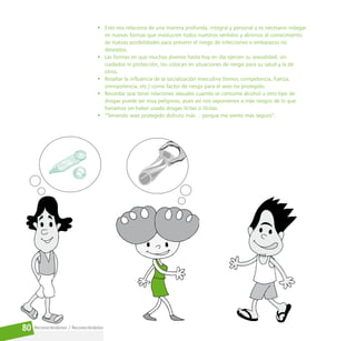 Reconociéndonos / Reconociéndolos
80
• Esto nos relaciona de una manera profunda, integral y personal y es necesario indagar
en nuevas formas que involucren todos nuestros sentidos y abrirnos al conocimiento
de nuevas posibilidades para prevenir el riesgo de infecciones o embarazos no
deseados.
• Las formas en que muchos jóvenes hasta hoy en día ejercen su sexualidad, sin
cuidados ni protección, los colocan en situaciones de riesgo para su salud y la de
otros.
• Resaltar la influencia de la socialización masculina (temor, competencia, fuerza,
omnipotencia, etc.) como factor de riesgo para el sexo no protegido.
• Recordar que tener relaciones sexuales cuando se consume alcohol u otro tipo de
drogas puede ser muy peligroso, pues así nos exponemos a más riesgos de lo que
haríamos sin haber usado drogas lícitas o ilícitas.
• “Teniendo sexo protegido disfruto más… porque me siento más seguro”.
 