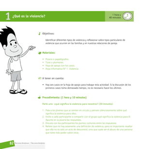 Reconociéndonos / Reconociéndolos
82
Objetivos:
Identificar diferentes tipos de violencia y reflexionar sobre tipos particulares de
violencia que ocurren en las familias y en nuestras relaciones de pareja.
Materiales:
• Pizarra o papelógrafos.
• Tizas o plumones.
• Hoja de apoyo con los casos.
• Hoja informativa Nº 1. Violencia.
A tener en cuenta:
• Hay seis casos en la hoja de apoyo para trabajar esta actividad. Si la discusión de los
primeros casos toma demasiado tiempo, no es necesario hacer los últimos.
Procedimiento: (1 hora y 10 minutos)
Parte uno: ¿qué significa la violencia para nosotros? (30 minutos)
1. Pida a los jóvenes que se sienten en círculo y piensen silenciosamente sobre qué
significa la violencia para ellos.
2. Invite a cada participante a compartir con el grupo qué significa la violencia para él.
Apunte en la pizarra las respuestas.
3. Discuta con los participantes los puntos comunes entre las respuestas.
4. Reitere que no hay solamente una definición de violencia, pero es importante resaltar
que ella no es solo un acto de descontrol, sino que suele ser el abuso de una persona
que tiene más poder sobre otras.
¿Qué es la violencia?
1 1 hora y
40 minutos
 