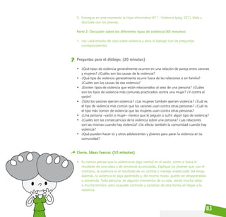 83
5. Entregue en este momento la Hoja informativa Nº 1. Violencia (pág. 221), léala y
discútala con los jóvenes.
Parte 2: Discusión sobre los diferentes tipos de violencia (40 minutos)
1. Lea cada estudio de caso sobre violencia y abra el diálogo con las preguntas
correspondientes.
Preguntas para el diálogo: (20 minutos)
• ¿Qué tipos de violencia generalmente ocurren en una relación de pareja entre varones
y mujeres? ¿Cuáles son las causas de la violencia?
• ¿Qué tipo de violencia generalmente ocurre fuera de las relaciones o en familia?
¿Cuáles son las causas de esa violencia?
• ¿Existen tipos de violencia que están relacionados al sexo de una persona? ¿Cuáles
son los tipos de violencia más comunes practicados contra una mujer? ¿Y contra el
varón?
• ¿Sólo los varones ejercen violencia? ¿Las mujeres también ejercen violencia? ¿Cuál es
el tipo de violencia más común que los varones usan contra otras personas? ¿Cuál es
el tipo más común de violencia que las mujeres usan contra otras personas?
• ¿Una persona –varón o mujer– merece que le peguen o sufrir algún tipo de violencia?
• ¿Cuáles son las consecuencias de la violencia sobre una persona? ¿Las relaciones
son las mismas cuando hay violencia? ¿Se afecta también la comunidad cuando hay
violencia?
• ¿Qué pueden hacer tú y otros adolescentes y jóvenes para parar la violencia en tu
comunidad?
Cierre. Ideas fuerza: (10 minutos)
• Es común pensar que la violencia es algo normal en el varón, como si fuera el
resultado de una rabia o de tensiones acumuladas. Explique los jóvenes que, por el
contrario, la violencia es el resultado de un control o manejo inadecuado del enojo.
Además, la violencia es algo aprendido y, del mismo modo, puede ser desaprendida
o prevenida. Toda persona, en algunos momentos de su vida, siente mucha rabia
o mucha tensión, pero la puede controlar y canalizar de otra forma sin llegar a la
violencia.
 