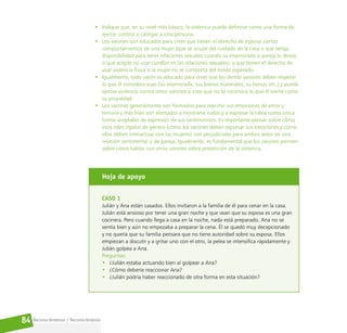 Reconociéndonos / Reconociéndolos
84
• Indique que, en su nivel más básico, la violencia puede definirse como una forma de
ejercer control o castigar a otra persona.
• Los varones son educados para creer que tienen el derecho de esperar ciertos
comportamientos de una mujer (que se ocupe del cuidado de la casa o que tenga
disponibilidad para tener relaciones sexuales cuando su enamorado o pareja lo desee,
o que acepte no usar condón en las relaciones sexuales), y que tienen el derecho de
usar violencia física si la mujer no se comporta del modo esperado.
• Igualmente, todo varón es educado para creer que los demás varones deben respetar
lo que él considera suyo (su enamorada, sus bienes materiales, su honor, etc.) y puede
ejercer violencia contra otros varones si cree que no se reconoce lo que él siente como
su propiedad.
• Los varones generalmente son formados para reprimir sus emociones de amor y
ternura y más bien son alentados a mostrarse rudos y a expresar la rabia como única
forma aceptable de expresión de sus sentimientos. Es importante pensar sobre cómo
esos roles rígidos de género (cómo los varones deben expresar sus emociones y cómo
ellos deben interactuar con las mujeres) son perjudiciales para ambos sexos en una
relación sentimental o de pareja. Igualmente, es fundamental que los varones piensen
sobre cómo hablar con otros varones sobre prevención de la violencia.
Hoja de apoyo
CASO 1
Julián y Ana están casados. Ellos invitaron a la familia de él para cenar en la casa.
Julián está ansioso por tener una gran noche y que vean que su esposa es una gran
cocinera. Pero cuando llega a casa en la noche, nada está preparado. Ana no se
sentía bien y aún no empezaba a preparar la cena. Él se quedó muy decepcionado
y no quería que su familia pensara que no tiene autoridad sobre su esposa. Ellos
empiezan a discutir y a gritar uno con el otro, la pelea se intensifica rápidamente y
Julián golpea a Ana.
Preguntas:
• ¿Julián estaba actuando bien al golpear a Ana?
• ¿Cómo debería reaccionar Ana?
• ¿Julián podría haber reaccionado de otra forma en esta situación?
 