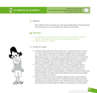 87
La violencia en mi entorno
2 30 minutos el primer día.
1 semana para que los jóvenes registren información.
45 minutos el segundo día.
Objetivo:
Hacer visibles formas de violencia que suelen pasar desapercibidas en la vida cotidiana
de los participantes, en su comunidad y los medios de comunicación.
Materiales:
• Un cuaderno para cada participante. En caso no haya un cuaderno, se pueden
engrapar hojas sueltas (una o dos por cada día del trabajo de campo).
• Hoja informativa Nº 1. Violencia.
A tener en cuenta:
• Esta técnica será usada como “tarea para la casa”. Los participantes van a escribir
un “diario” durante una semana, para anotar los problemas de violencia que ven
en su vida cotidiana. Este diario es un pequeño cuaderno donde el participante
debe registrar lo que vio, sintió, pensó, o lo que puede hacer ante una situación de
violencia. El facilitador o la facilitadora deberá presentar esta técnica una semana
antes del día de la exposición de los resultados, explicando a los participantes el
objetivo y entregando a cada uno un cuaderno para su “diario de campo”.
• En contraste con “el tendedero de la violencia”, esta técnica propone llamar la
atención sobre las pequeñas situaciones de violencia que observamos a diario,
particularmente las imágenes de violencia que muchas veces ni percibimos. El
facilitador pensará, junto con los participantes, en ejemplos de casos de violencia que
vemos diariamente. Con base en ellos, dará sugerencias acerca de lo que se puede
observar y anotar en los “diarios”.
• Asimismo, esta técnica tiene como objetivo reflexionar de forma crítica sobre las
imágenes de violencia que observamos. Principalmente sobre aquellas situaciones
de violencia que se presentan de forma sutil. También sirve para reconocer lo que el
joven percibe como violencia (algunos hábitos o actitudes están tan incorporados
 