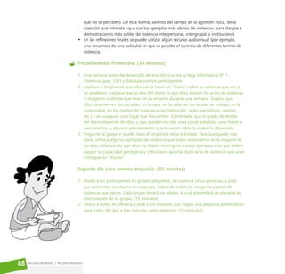 Reconociéndonos / Reconociéndolos
88
que no se perciben). De esta forma, salimos del campo de la agresión física, de la
coerción que intimida –que son los ejemplos más obvios de violencia– para dar pie a
demostraciones más sutiles de violencia interpersonal, intergrupal o institucional.
• En las reflexiones finales se puede utilizar algún recurso audiovisual (por ejemplo,
una secuencia de una película) en que se perciba el ejercicio de diferentes formas de
violencia.
Procedimiento: Primer día: (30 minutos)
1. Una semana antes del desarrollo de esta técnica, lea la Hoja informativa Nº 1.
Violencia (pág. 221) y debátala con los participantes.
2. Explique a los jóvenes que ellos van a hacer un “diario” sobre la violencia que ven a
su alrededor. Explique que la idea del diario es que ellos anoten los actos de violencia
o imágenes violentas que vean en su entorno durante una semana. Sugiera que
ellos observen en sus escuelas, en la casa, en la calle, en los locales de trabajo, en la
comunidad, en los medios de comunicación (televisión, radio, periódicos, revistas,
etc.) y en cualquier otro lugar que frecuenten. Coménteles que el grado de detalle
del diario depende de ellos, y que pueden escribir unas pocas palabras, unas frases o
sentimientos, y algunos pensamientos que tuvieron sobre la violencia observada.
3. Pregunte al grupo si quedó claro el propósito de la actividad. Para que quede más
claro, ofrezca algunos ejemplos de violencia que todos observamos en la mayoría de
los días, enfatizando que ellos no deben restringirse a estos ejemplos sino que deben
aguzar su capacidad perceptiva y crítica para apuntar todo acto de violencia que vean.
Entregue los “diarios”.
Segundo día (una semana después): (25 minutos)
1. Divida a los participantes en grupos pequeños, de cuatro a cinco personas, y pida
que presenten sus diarios en su grupo, hablando sobre las imágenes y actos de
violencia que vieron. Cada grupo tendrá un relator, el cual presentará en plenaria las
conclusiones de su grupo. (15 minutos)
2. Reúna a todos en plenaria y pida a los relatores que hagan una pequeña presentación
para todos (de dos a tres minutos como máximo). (10 minutos)
 