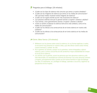 89
Preguntas para el diálogo: (20 minutos)
• ¿Cuáles son los tipos de violencia más comunes que vemos a nuestro alrededor?
• ¿Cuáles son las imágenes de violencia que vemos en los medios de comunicación?
¿Por qué estos medios muestran tantas imágenes de violencia?
• ¿Cuáles son los lugares donde ocurren más situaciones de violencia?
• ¿Las personas violentas eran por lo general varones o mujeres? ¿Jóvenes o adultos?
• Y las víctimas, ¿eran generalmente varones o mujeres? ¿Jóvenes o adultos?
• ¿Cómo se sienten al observar la violencia tanto de la vida cotidiana, como en los
medios de comunicación?
• ¿Cuáles son los efectos o las consecuencias de ver tanta violencia en nuestra vida
cotidiana?
• ¿Cuáles son los efectos o las consecuencias de ver tanta violencia en los medios de
comunicación?
Cierre. Ideas fuerza: (10 minutos)
• Reflexione con los jóvenes sobre cómo la violencia, en sus formas explícitas o sutiles,
se encuentra muy presente en nuestras vidas y que ello afecta nuestra salud mental,
nuestro bienestar y calidad de vida.
• Por lo general, los varones, aunque no lo queramos, somos empujados a ejercer
violencia, pero si somos conscientes de ello tendremos mayor probabilidad de romper
el círculo de la violencia.
• Los varones, por lo general, somos las personas que más ejercemos violencia y ello
está relacionado a la necesidad que sentimos de dominar a las otras personas (varones
y mujeres, principalmente éstas cuando son de nuestra familia) en lugar de dialogar
con ellas. Es importante, así, privilegiar el diálogo, aprender a escuchar y legitimar las
perspectivas de las mujeres.
 